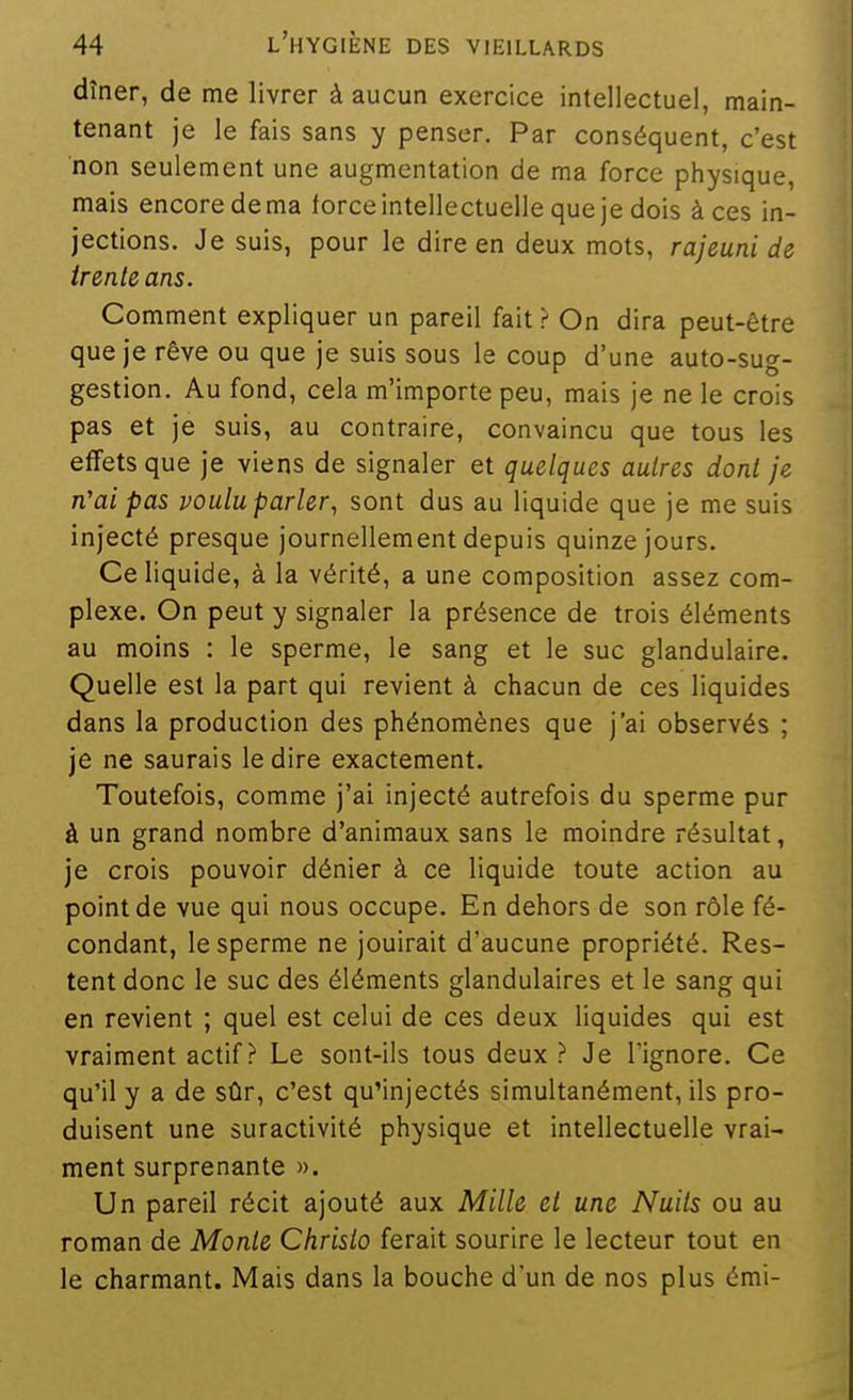 dîner, de me livrer à aucun exercice intellectuel, main- tenant je le fais sans y penser. Par conséquent, c'est non seulement une augmentation de ma force physique, mais encore de ma force intellectuelle que je dois à ces in- jections. Je suis, pour le dire en deux mots, rajeuni de irenle ans. Comment expliquer un pareil fait ? On dira peut-être que je rêve ou que je suis sous le coup d'une auto-sug- gestion. Au fond, cela m'importe peu, mais je ne le crois pas et je suis, au contraire, convaincu que tous les effets que je viens de signaler et quelques autres dont je n'ai pas poulu parler, sont dus au liquide que je me suis injecté presque journellement depuis quinze jours. Ce liquide, à la vérité, a une composition assez com- plexe. On peut y signaler la présence de trois éléments au moins : le sperme, le sang et le suc glandulaire. Quelle est la part qui revient à chacun de ces liquides dans la production des phénomènes que j'ai observés ; je ne saurais le dire exactement. Toutefois, comme j'ai injecté autrefois du sperme pur à un grand nombre d'animaux sans le moindre résultat, je crois pouvoir dénier à ce liquide toute action au point de vue qui nous occupe. En dehors de son rôle fé- condant, le sperme ne jouirait d'aucune propriété. Res- tent donc le suc des éléments glandulaires et le sang qui en revient ; quel est celui de ces deux liquides qui est vraiment actif ? Le sont-ils tous deux? Je l'ignore. Ce qu'il y a de stir, c'est qu'injectés simultanément, ils pro- duisent une suractivité physique et intellectuelle vrai- ment surprenante ». Un pareil récit ajouté aux Mille el une Nuits ou au roman de Monte Christo ferait sourire le lecteur tout en le charmant. Mais dans la bouche d'un de nos plus émi-