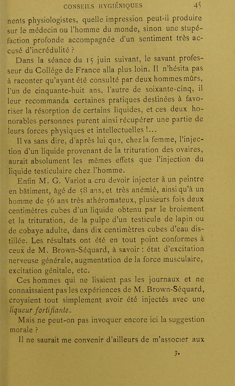 nents physiologistes, quelle impression peut-il produire sur le médecin ou l'homme du monde, sinon une stupé- faction profonde accompagnée d'un sentiment très ac- cusé d'incrédulité ? Dans la séance du juin suivant, le savant profes- seur du Collège de France alla plus loin. Il n'hésita pas à raconter qu'ayant été consulté par deux hommes mûrs, l'un de cinquante-huit ans, l'autre de soixante-cinq, il leur recommanda certaines pratiques destinées à favo- riser la résorption de certains liquides, et ces deux ho- norables personnes purent ainsi récupérer une partie de leurs forces physiques et intellectuelles !... Il va sans dire, d'après lui que, chez la femme, l'injec- tion d'un liquide provenant de la trituration des ovaires, aurait absolument les mêmes effets que l'injection du liquide testiculaire chez l'homme. Enfin M. G. Variot a cru devoir injecter à un peintre en bâtiment, âgé de 58 ans, et très anémié, ainsi qu'à un homme de 56 ans très athéromateux, plusieurs fois deux centimètres cubes d'un liquide obtenu par le broiement et la trituration, de la pulpe d'un testicule de lapin ou de cobaye adulte, dans dix centimètres cubes d'eau dis- tillée. Les résultats ont été en tout point conformes à ceux de M. Brovim-Séquard, à savoir : état d'excitation nerveuse générale, augmentation de la force musculaire, excitation génitale, etc. Ces hommes qui ne lisaient pas les journaux et ne connaissaient pas les expériences de M. Brown-Séquard, croyaient tout simplement avoir été injectés avec une liqueur fortifianle. Mais ne peut-on pas invoquer encore ici la suggestion morale ? Il ne saurait me convenir d'ailleurs de m'associer aux
