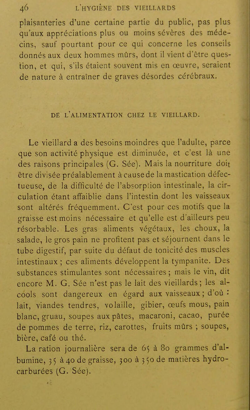 plaisanteries d'une certaine partie du public, pas plus qu'aux appréciations plus ou moins sévères des méde- cins, sauf pourtant pour ce qui concerne les conseils donnés aux deux hommes mûrs, dont il vient d'être ques- tion, et qui, s'ils étaient souvent mis en œuvre, seraient de nature à entraîner de graves désordes cérébraux. DE l'alimentation CHEZ LE VIEILLARD. Le vieillard a des besoins moindres que l'adulte, parce que son activité physique est diminuée, et c'est là une des raisons principales (G. Sée). Mais la nourriture doit être divisée préalablement à cause de la mastication défec- tueuse, de la difficulté de l'absorption intestinale, la cir- culation étant affaiblie dans l'intestin dont les vaisseaux sont altérés fréquemment. C'est pour ces motifs que la graisse est moins nécessaire et qu'elle est d'ailleurs peu résorbable. Les gras aliments végétaux, les choux, la salade, le gros pain ne profitent pas et séjournent dans le tube digestif, par suite du défaut de tonicité des muscles intestinaux ; ces aliments développent la tympanite. Des substances stimulantes sont nécessaires ; mais le vin, dit encore M. G. Sée n'est pas le lait des vieillards; les al- cools sont dangereux en égard aux vaisseaux ; d'où : lait, viandes tendres, volaille, gibier, œufs mous, pain blanc, gruau, soupes aux pâtes, macaroni, cacao, purée de pommes de terre, riz, carottes, fruits mûrs ; soupes, bière, café ou thé. La ration journalière sera de 65 à 80 grammes d'al- bumine, 35 à 40 de graisse, joo à 350 de matières hydro- carburées (G. Sée).