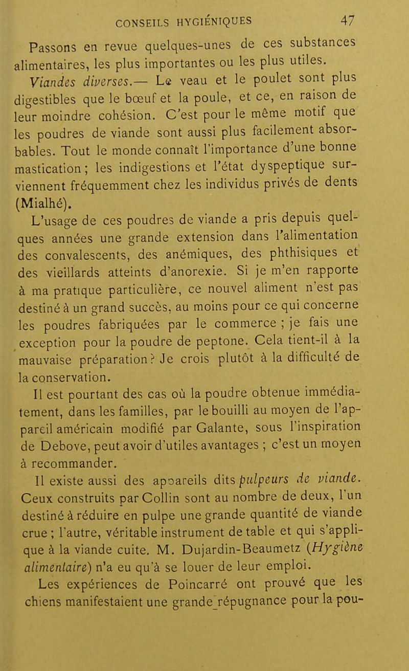 Passons en revue quelques-unes de ces substances alimentaires, les plus importantes ou les plus utiles. Viandes diverses.— Le veau et le poulet sont plus digestibles que le bœuf et la poule, et ce, en raison de leur moindre cohésion. C'est pour le même motif que les poudres de viande sont aussi plus facilement absor- bables. Tout le monde connaît l'importance d'une bonne mastication; les indigestions et l'état dyspeptique sur- viennent fréquemment chez les individus privés de dents (Mialhé). L'usage de ces poudres de viande a pris depuis quel- ques années une grande extension dans l'alimentation des convalescents, des anémiques, des phthisiques et des vieillards atteints d'anorexie. Si je m'en rapporte à ma pratique particulière, ce nouvel aliment n'est pas destiné à un grand succès, au moins pour ce qui concerne les poudres fabriquées par le commerce ; je fais une exception pour la poudre de peptone. Cela tient-il à la mauvaise préparation? Je crois plutôt à la difficulté de la conservation. Il est pourtant des cas où la poudre obtenue immédia- tement, dans les familles, par le bouilli au moyen de l'ap- pareil américain modifié par Galante, sous l'inspiration de Debove, peut avoir d'utiles avantages ; c'est un moyen à recommander. Il existe aussi des apoareils dits palpeurs de viande. Ceux construits parCollin sont au nombre de deux, l'un destiné à réduire en pulpe une grande quantité de viande crue ; l'autre, véritable instrument de table et qui s'appli- que à la viande cuite. M. Dujardin-Beaumetz {Hygiène alimentaire) n'a eu qu'à se louer de leur emploi. Les expériences de Poincarré ont prouvé que les chiens manifestaient une grandejépugnance pour la pou-