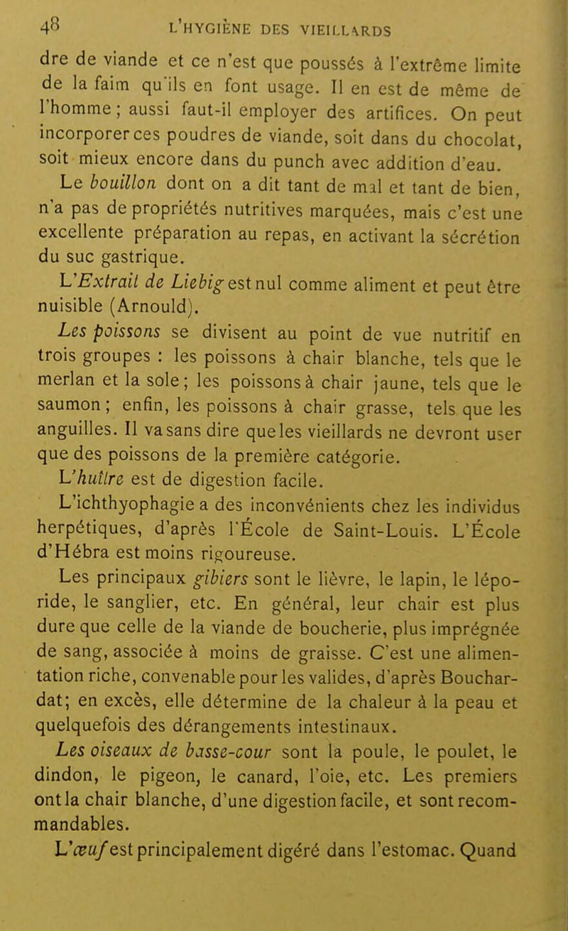 dre de viande et ce n'est que poussés à l'extrême limite de la faim qu'ils en font usage. Il en est de même de l'homme ; aussi faut-il employer des artifices. On peut incorporer ces poudres de viande, soit dans du chocolat, soit mieux encore dans du punch avec addition d'eau. Le bouillon dont on a dit tant de mal et tant de bien, n'a pas de propriétés nutritives marquées, mais c'est une excellente préparation au repas, en activant la sécrétion du suc gastrique. L'Extrait de Liebig est nul comme aliment et peut être nuisible (Arnould). Les poissons se divisent au point de vue nutritif en trois groupes : les poissons à chair blanche, tels que le merlan et la sole; les poissons à chair jaune, tels que le saumon; enfin, les poissons à chair grasse, tels que les anguilles. II va sans dire que les vieillards ne devront user que des poissons de la première catégorie. L'huître est de digestion facile. L'ichthyophagie a des inconvénients chez les individus herpétiques, d'après TÉcole de Saint-Louis. L'École d'Hébra est moins rigoureuse. Les principaux gibiers sont le lièvre, le lapin, le lépo- ride, le sanglier, etc. En général, leur chair est plus dure que celle de la viande de boucherie, plus imprégnée de sang, associée à moins de graisse. C'est une alimen- tation riche, convenable pour les valides, d'après Bouchar- dat; en excès, elle détermine de la chaleur à la peau et quelquefois des dérangements intestinaux. Les oiseaux de basse-cour sont la poule, le poulet, le dindon, le pigeon, le canard, l'oie, etc. Les premiers ont la chair blanche, d'une digestion facile, et sontrecom- mandables. L'^pa/est principalement digéré dans l'estomac. Quand