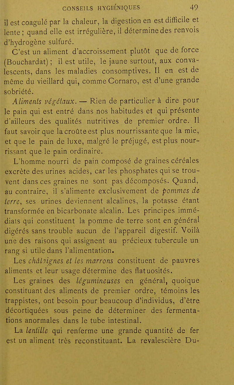 il est coagulé par la chaleur, la digestion en est difficile et lente ; quand elle est irrégulière, il détermine des renvois d'hydrogène sulfuré. C'est un aliment d'accroissement plutôt que de force (Bouchardat) ; il est utile, le jaune surtout, aux conva- lescents, dans les maladies consomptives. Il en est de même du vieillard qui, comme Cornaro, est d'une grande sobriété. Aliments végétaux. — Rien de particulier à dire pour le pain qui est entré dans nos habitudes et qui présente d'ailleurs des qualités nutritives de premier ordre. Il faut savoir que la croûte est plus nourrissante que la raie, et que le pain de luxe, malgré le préjugé, est plus nour- rissant que le pain ordinaire. L'homme nourri de pain composé de graines céréales excrète des urines acides, car les phosphates qui se trou- vent dans ces graines ne sont pas décomposés. Quand, au contraire, il s'alimente exclusivement de pommes de terre, ses urines deviennent alcalines, la potasse étant transformée en bicarbonate alcalin. Les principes immé- diats qui constituent la pomme de terre sont en général digérés sans trouble aucun de l'appareil digestif. Voilà une des raisons qui assignent au précieux tubercule un rang si utile dans l'alimentation. Les châl:iig;nes et les marrons constituent de pauvres aliments et leur usage détermine des flatuosités. Les graines des lég;umineuses en général, quoique constituant des aliments de premier ordre, témoins les trappistes, ont besoin pour beaucoup d'individus, d'être décortiquées sous peine de déterminer des fermenta- tions anormales dans le tube intestinal. La lentille qui renferme une grande quantité de fer est un aliment très reconstituant. La revalescière Du-