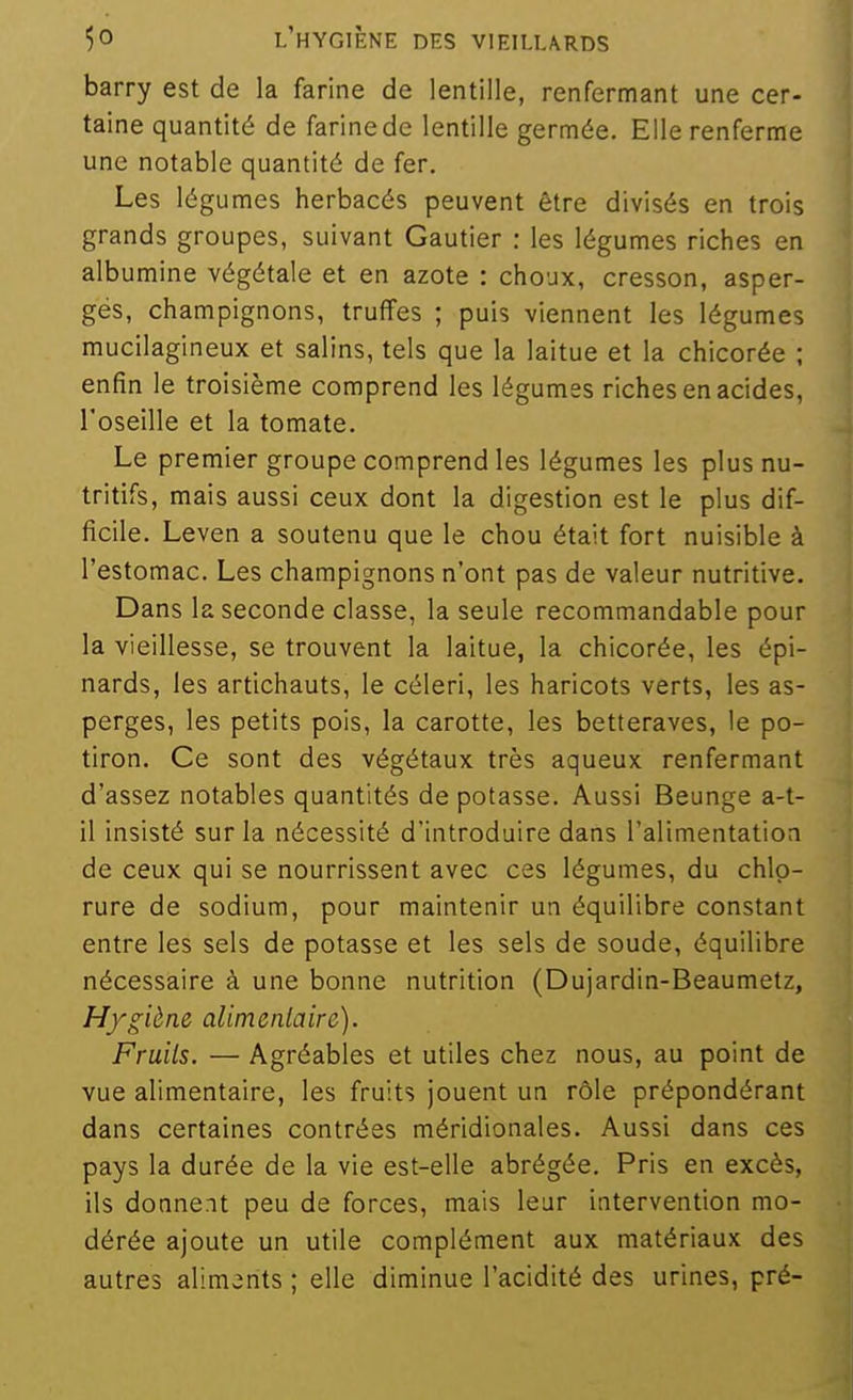 barry est de la farine de lentille, renfermant une cer- taine quantité de farine de lentille germée. Elle renferme une notable quantité de fer. Les légumes herbacés peuvent être divisés en trois grands groupes, suivant Gautier : les légumes riches en albumine végétale et en azote : choux, cresson, asper- gés, champignons, truffes ; puis viennent les légumes mucilagineux et salins, tels que la laitue et la chicorée ; enfin le troisième comprend les légumes riches en acides, l'oseille et la tomate. Le premier groupe comprend les légumes les plus nu- tritifs, mais aussi ceux dont la digestion est le plus dif- ficile. Leven a soutenu que le chou était fort nuisible à l'estomac. Les champignons n'ont pas de valeur nutritive. Dans la seconde classe, la seule recommandable pour la vieillesse, se trouvent la laitue, la chicorée, les épi- nards, les artichauts, le céleri, les haricots verts, les as- perges, les petits pois, la carotte, les betteraves, le po- tiron. Ce sont des végétaux très aqueux renfermant d'assez notables quantités de potasse. Aussi Beunge a-t- il insisté sur la nécessité d'introduire dans l'alimentation de ceux qui se nourrissent avec ces légumes, du chlo- rure de sodium, pour maintenir un équilibre constant entre les sels de potasse et les sels de soude, équilibre nécessaire à une bonne nutrition (Dujardin-Beaumetz, H/giène alimenlaire). Fruits. — Agréables et utiles chez nous, au point de vue alimentaire, les fruits jouent un rôle prépondérant dans certaines contrées méridionales. Aussi dans ces pays la durée de la vie est-elle abrégée. Pris en excès, ils donnent peu de forces, mais leur intervention mo- dérée ajoute un utile complément aux matériaux des autres alimarits ; elle diminue l'acidité des urines, pré-