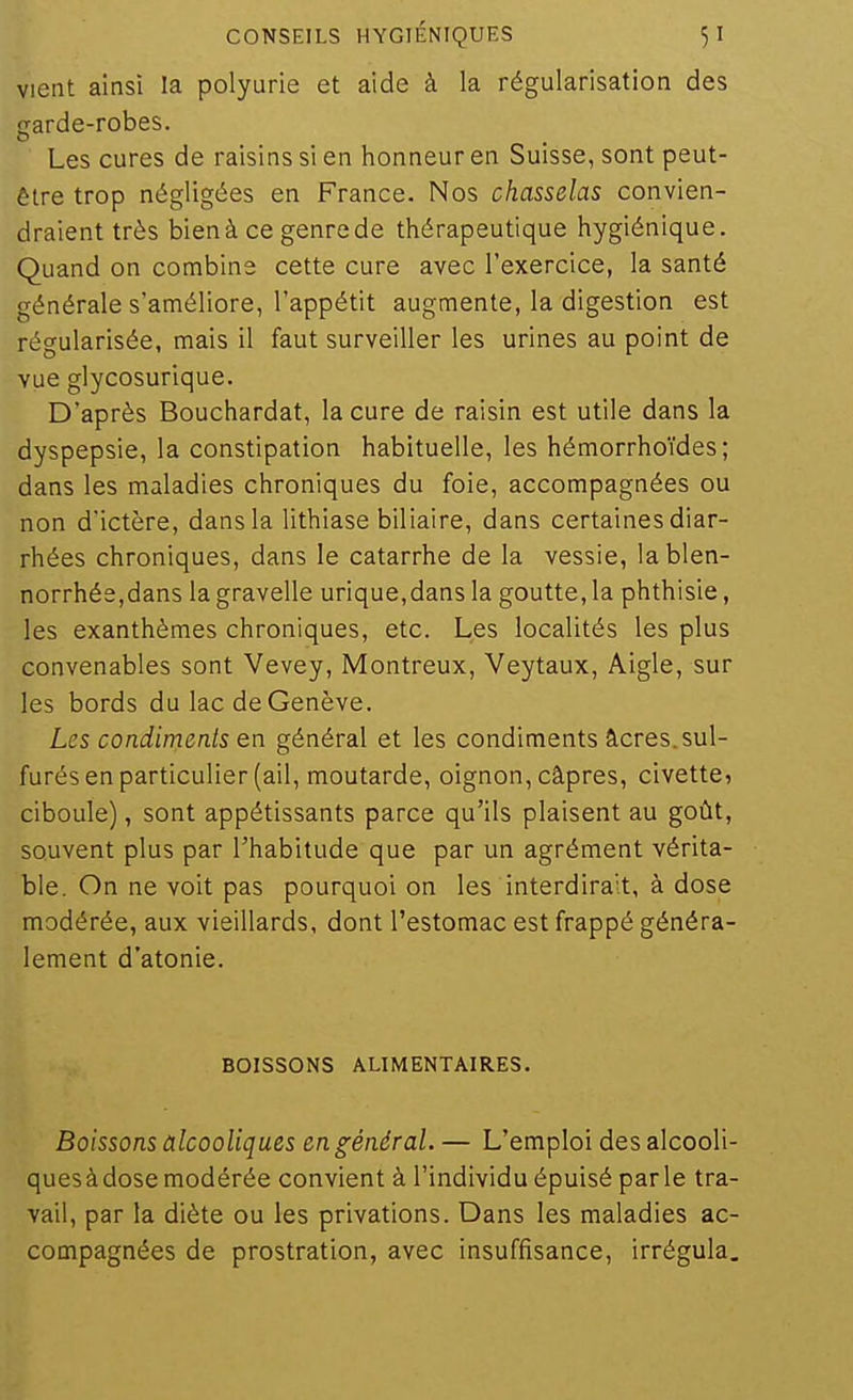 Vient ainsi la polyurie et aide à la régularisation des srarde-robes. Les cures de raisins si en honneur en Suisse, sont peut- être trop négligées en France. Nos chasselas convien- draient très bien à ce genre de thérapeutique hygiénique. Quand on combine cette cure avec l'exercice, la santé générale s'améliore, l'appétit augmente, la digestion est régularisée, mais il faut surveiller les urines au point de vue glycosurique. D'après Bouchardat, la cure de raisin est utile dans la dyspepsie, la constipation habituelle, les hémorrhoïdes; dans les maladies chroniques du foie, accompagnées ou non d'ictère, dans la lithiase biliaire, dans certaines diar- rhées chroniques, dans le catarrhe de la vessie, lablen- norrhée,dans la gravelle urique,dans la goutte, la phthisie, les exanthèmes chroniques, etc. Les localités les plus convenables sont Vevey, Montreux, Veytaux, Aigle, sur les bords du lac de Genève. Les condiments en général et les condiments âcres. sul- furés en particulier (ail, moutarde, oignon, câpres, civette, ciboule), sont appétissants parce qu'ils plaisent au goût, souvent plus par l'habitude que par un agrément vérita- ble. On ne voit pas pourquoi on les interdirait, à dose modérée, aux vieillards, dont l'estomac est frappé généra- lement d'atonie. BOISSONS ALIMENTAIRES. Boissons alcooliques en général. — L'emploi desalcooli- quesàdosemodérée convient à l'individu épuisé parle tra- vail, par la diète ou les privations. Dans les maladies ac- compagnées de prostration, avec insuffisance, irrégula.