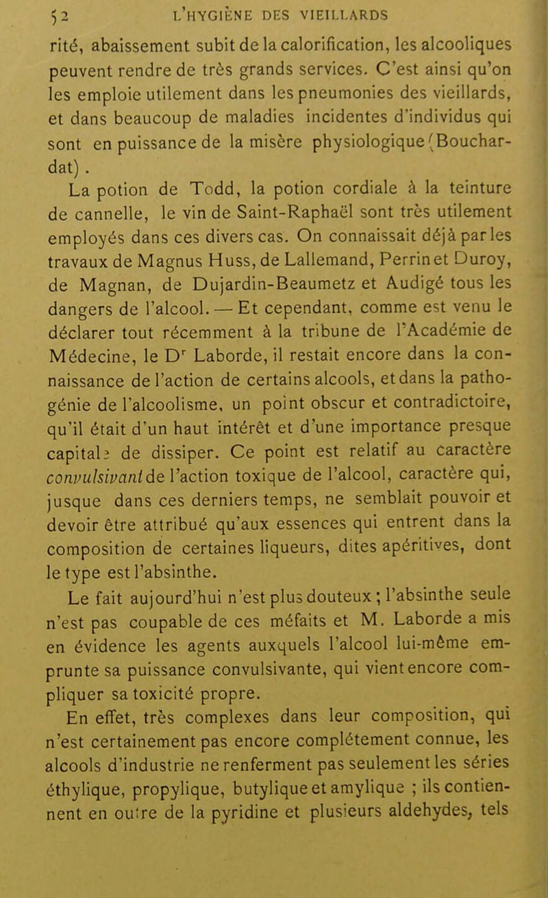 rité, abaissement subitdelacalorification, les alcooliques peuvent rendre de très grands services. C'est ainsi qu'on les emploie utilement dans les pneumonies des vieillards, et dans beaucoup de maladies incidentes d'individus qui sont en puissance de la misère physiologique (Bouchar- dat). La potion de Todd, la potion cordiale à la teinture de cannelle, le vin de Saint-Raphaël sont très utilement employés dans ces divers cas. On connaissait déjà parles travaux de Magnus Huss, de Lallemand, Perrinet Duroy, de Magnan, de Dujardin-Beaumetz et Audigé tous les dangers de l'alcool. — Et cependant, comme est venu le déclarer tout récemment à la tribune de l'Académie de Médecine, le D' Laborde, il restait encore dans la con- naissance de l'action de certains alcools, et dans la patho- génie de l'alcoolisme, un point obscur et contradictoire, qu'il était d'un haut intérêt et d'une importance presque capital? de dissiper. Ce point est relatif au caractère conpulsivanide l'action toxique de l'alcool, caractère qui, jusque dans ces derniers temps, ne semblait pouvoir et devoir être attribué qu'aux essences qui entrent dans la composition de certaines liqueurs, dites apéritives, dont le type est l'absinthe. Le fait aujourd'hui n'est plus douteux ; l'absinthe seule n'est pas coupable de ces méfaits et M. Laborde a mis en évidence les agents auxquels l'alcool lui-même em- prunte sa puissance convulsivante, qui vient encore com- pliquer sa toxicité propre. En effet, très complexes dans leur composition, qui n'est certainement pas encore complètement connue, les alcools d'industrie ne renferment pas seulement les séries éthylique, propylique, butylique et amylique ; ils contien- nent en outre de la pyridine et plusieurs aldéhydes, tels