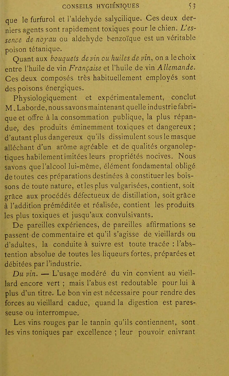 que le furfurol et l'aldéhyde salycilique. Ces deux der- niers agents sont rapidement toxiques pour le chien. L'es- sence de noyau ou aldéhyde benzoïque est un véritable poison tétanique. Quant aux bouquets de vin ou huiles de vin, on a le choix entre l'huile de vin Française et l'huile de vin Allemande. Ces deux composés très habituellement employés sont des poisons énergiques. Physiologiquement et expérimentalement, conclut M. Laborde, nous savons maintenant quelle industrie fabri- que et offre à la consommation publique, la plus répan- due, des produits éminemment toxiques et dangereux ; d'autant plus dangereux qu'ils dissimulent sous le masque alléchant d'un arôme agréable et de qualités organolep- tiques habilement imitées leurs propriétés nocives. Nous savons que l'alcool lui-même, élément fondamental obligé de toutes ces préparations destinées à constitueras bois- sons de toute nature, et les plus vulgarisées, contient, soit grâce aux procédés défectueux de distillation, soit grâce à l'addition préméditée et réalisée, contient les produits les plus toxiques et jusqu'aux convulsivants. De pareilles expériences, de pareilles affirmations se passent de commentaire et qu'il s'agisse de vieillards ou d'adultes, la conduite à suivre est toute tracée : l'abs- tention absolue de toutes les liqueurs fortes, préparées et débitées par l'industrie. Du vin. — L'usage modéré du vin convient au vieil- lard encore vert ; mais l'abus est redoutable pour lui à plus d'un titre. Le bon vin est nécessaire pour rendre des forces au vieillard caduc, quand la digestion est pares- seuse ou interrompue. Les vins rouges par le tannin qu'ils contiennent, sont les vins toniques par excellence ; leur pouvoir enivrant