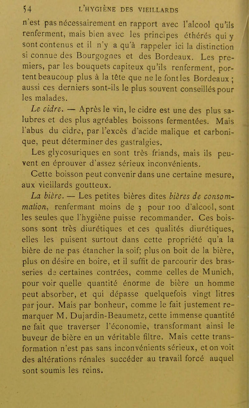 n'est pas nécessairement en rapport avec l'alcool qu'ils renferment, mais bien avec les principes éthérés qui y sont contenus et il n'y a qu'à rappeler ici la distinction si connue des Bourgognes et des Bordeaux. Les pre- miers, par les bouquets capiteux qu'ils renferment, por- tent beaucoup plus à la tête que ne le font les Bordeaux ; aussi ces derniers sont-ils le plus souvent conseillés pour les malades. Le cidre. — Après le vin, le cidre est une des plus sa- lubres et des plus agréables boissons fermentées. Mais l'abus du cidre, par l'excès d'acide malique et carboni- que, peut déterminer des gastralgies. Les glycosuriques en sont très friands, mais ils peu- vent en éprouver d'assez sérieux inconvénients. Cette boisson peut convenir dans une certaine mesure, aux vieillards goutteux. La bière. — Les petites bières dites bières de consom- malion, renfermant moins de 5 pour 100 d'alcool, sont les seules que l'hygiène puisse recommander. Ces bois- sons sont très diurétiques et ces qualités diurétiques, elles les puisent surtout dans cette propriété qu'a la bière de ne pas étancher la soif; plus on boit de la bière, plus on désire en boire, et il suffit de parcourir des bras- series da certaines contrées, comme celles de Munich, pour voir quelle quantité énorme de bière un homme peut absorber, et qui dépasse quelquefois vingt litres par jour. Mais par bonheur, comme le fait justement re- marquer M. Dujardin-Beaumetz, cette immense quantité ne fait que traverser l'économie, transformant ainsi le buveur de bière en un véritable filtre. Mais cette trans- formation n'est pas sans inconvénients sérieux, et on voit des altérations rénales succéder au travail forcé auquel sont soumis les reins.