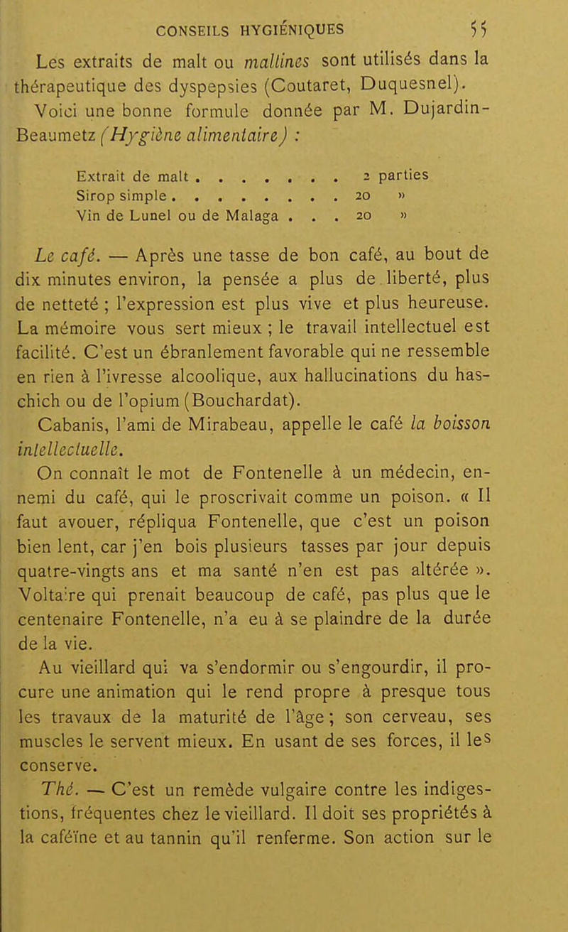 Les extraits de malt ou mallines sont utilisés dans la thérapeutique des dyspepsies (Coutaret, Duquesnel). Voici une bonne formule donnée par M. Dujardin- Beaumetz f Hf^iène alimentaire) : Extrait de malt 2 parties Sirop simple 20 » Vin de Lunel ou de Malaga ... 20 » Le café. — Après une tasse de bon café, au bout de dix minutes environ, la pensée a plus de liberté, plus de netteté ; l'expression est plus vive et plus heureuse. La mémoire vous sert mieux; le travail intellectuel est facilité. C'est un ébranlement favorable qui ne ressemble en rien à l'ivresse alcoolique, aux hallucinations du has- chich ou de l'opium (Bouchardat). Cabanis, l'ami de Mirabeau, appelle le café la boisson inlelleciuelle. On connaît le mot de Fontenelle à un médecin, en- nemi du café, qui le proscrivait comme un poison. « Il faut avouer, répliqua Fontenelle, que c'est un poison bien lent, car j'en bois plusieurs tasses par jour depuis quatre-vingts ans et ma santé n'en est pas altérée ». Voltaire qui prenait beaucoup de café, pas plus que le centenaire Fontenelle, n'a eu à se plaindre de la durée de la vie. Au vieillard qui va s'endormir ou s'engourdir, il pro- cure une animation qui le rend propre à presque tous les travaux de la maturité de l'âge; son cerveau, ses muscles le servent mieux. En usant de ses forces, il leS conserve. Thé. — C'est un remède vulgaire contre les indiges- tions, fréquentes chez le vieillard. Il doit ses propriétés à la caféine et au tannin qu'il renferme. Son action sur le