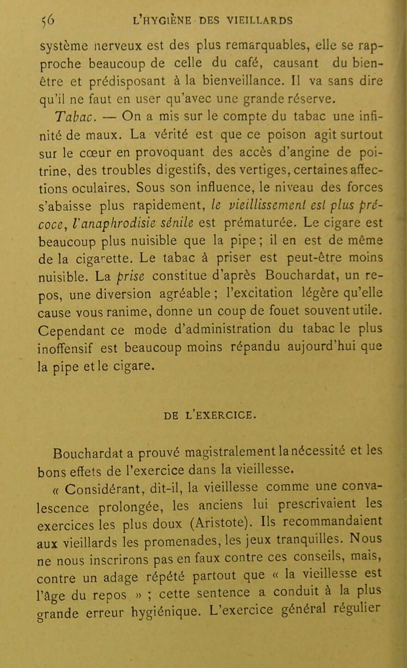 système nerveux est des plus remarquables, elle se rap- proche beaucoup de celle du café, causant du bien- être et prédisposant à la bienveillance. Il va sans dire qu'il ne faut en user qu'avec une grande réserve. Tabac. — On a mis sur le compte du tabac une infi- nité de maux. La vérité est que ce poison agit surtout sur le cœur en provoquant des accès d'angine de poi- trine, des troubles digestifs, des vertiges, certaines affec- tions oculaires. Sous son influence, le niveau des forces s'abaisse plus rapidement, le vieillissement est plus pré- coce, l'anaphrodisie sénile est prématurée. Le cigare est beaucoup plus nuisible que la pipe; il en est de même de la ciga'-ette. Le tabac à priser est peut-être moins nuisible. La prise constitue d'après Bouchardat, un re- pos, une diversion agréable ; l'excitation légère qu'elle cause vous ranime, donne un coup de fouet souvent utile. Cependant ce mode d'administration du tabac le plus inoffensif est beaucoup moins répandu aujourd'hui que la pipe et le cigare. DE l'exercice. Bouchardat a prouvé magistralement la nécessité et les bons effets de l'exercice dans la vieillesse. « Considérant, dit-il, la vieillesse comme une conva- lescence prolongée, les anciens lui prescrivaient les exercices les plus doux (Aristote). Ils recommandaient aux vieillards les promenades, les jeux tranquilles. Nous ne nous inscrirons pas en faux contre ces conseils, mais, contre un adage répété partout que « la vieillesse est l'âge du repos » ; cette sentence a conduit à la plus grande erreur hygiénique. L'exercice général régulier