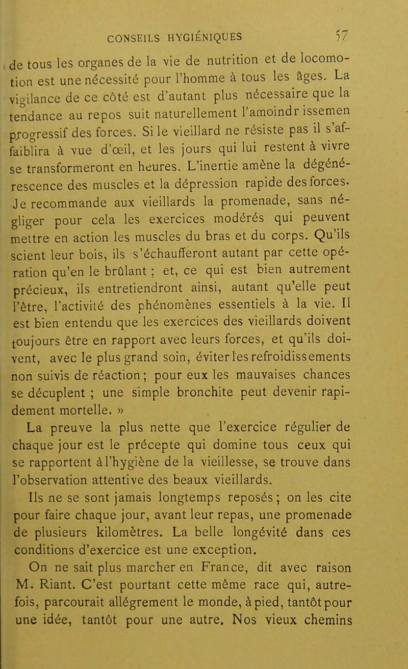 de tous les organes de la vie de nutrition et de locomo- tion est une nécessité pour l'homme à tous les âges. La vigilance de ce côté est d'autant plus nécessaire que la tendance au repos suit naturellement l'amoindr issemen progressif des forces. Si le vieillard ne résiste pas il s'af- faiblira à vue d'oeil, et les jours qui lui restent à vivre se transformeront en heures. L'inertie amène la dégéné- rescence des muscles et la dépression rapide des forces. Je recommande aux vieillards la promenade, sans né- gliger pour cela les exercices modérés qui peuvent mettre en action les muscles du bras et du corps. Qu'ils scient leur bois, ils s'échaufferont autant par cette opé- ration qu'en le brûlant ; et, ce qui est bien autrement précieux, ils entretiendront ainsi, autant qu'elle peut l'être, l'activité des phénomènes essentiels à la vie. Il est bien entendu que les exercices des vieillards doivent toujours être en rapport avec leurs forces, et qu'ils doi- vent, avec le plus grand soin, éviter les refroidissements non suivis de réaction ; pour eux les mauvaises chances se décuplent ; une simple bronchite peut devenir rapi- dement mortelle. » La preuve la plus nette que l'exercice régulier de chaque jour est le précepte qui domine tous ceux qui se rapportent à l'hygiène de la vieillesse, se trouve dans l'observation attentive des beaux vieillards. Ils ne se sont jamais longtemps reposés ; on les cite pour faire chaque jour, avant leur repas, une promenade de plusieurs kilomètres. La belle longévité dans ces conditions d'exercice est une exception. On ne sait plus marcher en France, dit avec raison M. Riant. C'est pourtant cette même race qui, autre- fois, parcourait allègrement le monde, à pied, tantôt pour une idée, tantôt pour une autre. Nos vieux chemins