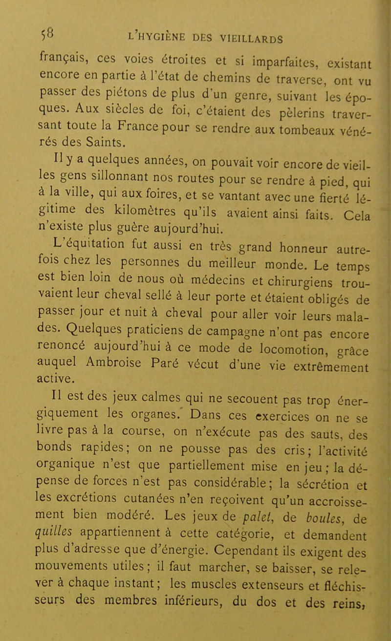 français, ces voies étroites et si imparfaites, existant encore en partie à l'état de chemins de traverse, ont vu passer des piétons de plus d'un genre, suivant les épo- ques. Aux siècles de foi, c'étaient des pèlerins traver- sant toute la France pour se rendre aux tombeaux véné- rés des Saints. Il y a quelques années, on pouvait voir encore de vieil- les gens sillonnant nos routes pour se rendre à pied, qui à la ville, qui aux foires, et se vantant avec une fierté lé- gitime des kilomètres qu'ils avaient ainsi faits. Cela n'existe plus guère aujourd'hui. L'équitation fut aussi en très grand honneur autre- fois chez les personnes du meilleur monde. Le temps est bien loin de nous où médecins et chirurgiens trou- vaient leur cheval sellé à leur porte et étaient obligés de passer jour et nuit à cheval pour aller voir leurs mala- des. Quelques praticiens de campagne n'ont pas encore renoncé aujourd'hui à ce mode de locomotion, grâce auquel Ambroise Paré vécut d'une vie extrêmement active. ^ Il est des jeux calmes qui ne secouent pas trop éner- giquement les organes.' Dans ces exercices on ne se livre pas à la course, on n'exécute pas des sauts, des bonds rapides; on ne pousse pas des cris; l'activité organique n'est que partiellement mise en jeu ; la dé- pense de forces n'est pas considérable; la sécrétion et les excrétions cutanées n'en reçoivent qu'un accroisse- ment bien modéré. Les jeux de palet, de boules, de quilles appartiennent à cette catégorie, et demandent plus d'adresse que d'énergie. Cependant ils exigent des mouvements utiles ; il faut marcher, se baisser, se rele- ver à chaque instant ; les muscles extenseurs et fléchis- seurs des membres inférieurs, du dos et des reins,