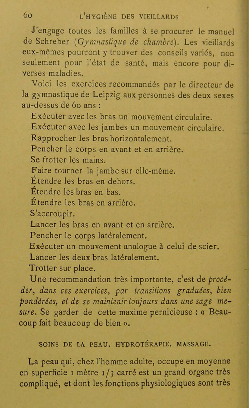 J'engage toutes les familles à se procurer le manuel de Schreber {Gymnastique de chambre). Les vieillards eux-mêmes pourront y trouver des conseils variés, non seulement pour l'état de santé, mais encore pour di- verses maladies. Voici les exercices recommandés par le directeur de la gymnastique de Leipzig aux personnes des deux sexes au-dessus de 60 ans : Exécuter avec les bras un mouvement circulaire. Exécuter avec les jambes un mouvement circulaire. Rapprocher les bras horizontalement. Pencher le corps en avant et en arrière. Se frotter les mains. Faire tourner la jambe sur elle-même. Étendre les bras en dehors. Étendre les bras en bas. Étendre les bras en arrière. S'accroupir. Lancer les bras en avant et en arrière. Pencher le corps latéralement. Exécuter un mouvement analogue à celui de scier. Lancer les deux bras latéralement. Trotter sur place. Une recommandation très importante, c'est de procé- der, dans ces exercices, par Iransitions graduées, bien pondérées, et de se maintenir toujours dans une sage me- sure. Se garder de cette maxime pernicieuse ; « Beau- coup fait beaucoup de bien ». SOINS DE LA. PEAU. HYDROTÉRAPIE. MASSAGE. La peau qui, chez l'homme adulte, occupe en moyenne en superficie i mètre i / j carré est un grand organe très compliqué, et dont les fonctions physiologiques sont très