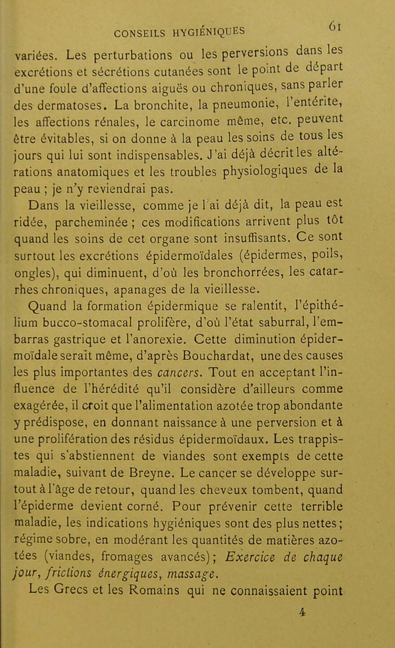 variées. Les perturbations ou les perversions dans les excrétions et sécrétions cutanées sont le point de départ d'une foule d'affections aiguës ou chroniques, sans parler des dermatoses. La bronchite, la pneumonie, l'entérite, les affections rénales, le carcinome même, etc. peuvent être évitables, si on donne à la peau les soins de tous les jours qui lui sont indispensables. J'ai déjà décrit les alté- rations anatomiques et les troubles physiologiques de la peau ; je n'y reviendrai pas. Dans la vieillesse, comme je l ai déjà dit, la peau est ridée, parcheminée ; ces modifications arrivent plus tôt quand les soins de cet organe sont insuffisants. Ce sont surtout les excrétions épidermoïdales (épidermes, poils, ongles), qui diminuent, d'où les bronchorrées, les catar- rhes chroniques, apanages de la vieillesse. Quand la formation épidermique se ralentit, l'épithé- lium bucco-stomacal prolifère, d'où l'état saburral, l'em- barras gastrique et l'anorexie. Cette diminution épider- moïdale serait même, d'après Bouchardat, une des causes les plus importantes des cancers. Tout en acceptant l'in- fluence de l'hérédité qu'il considère d'ailleurs comme exagérée, il croit que l'alimentation azotée trop abondante y prédispose, en donnant naissance à une perversion et à une prolifération des résidus épidermoïdaux. Les trappis- tes qui s'abstiennent de viandes sont exempts de cette maladie, suivant de Breyne. Le cancer se développe sur- tout à l'âge de retour, quand les cheveux tombent, quand l'épiderme devient corné. Pour prévenir cette terrible maladie, les indications hygiéniques sont des plus nettes; régime sobre, en modérant les quantités de matières azo- tées (viandes, fromages avancés); Exercice de chaque jour, /ridions énergiques, massage. Les Grecs et les Romains qui ne connaissaient point 4