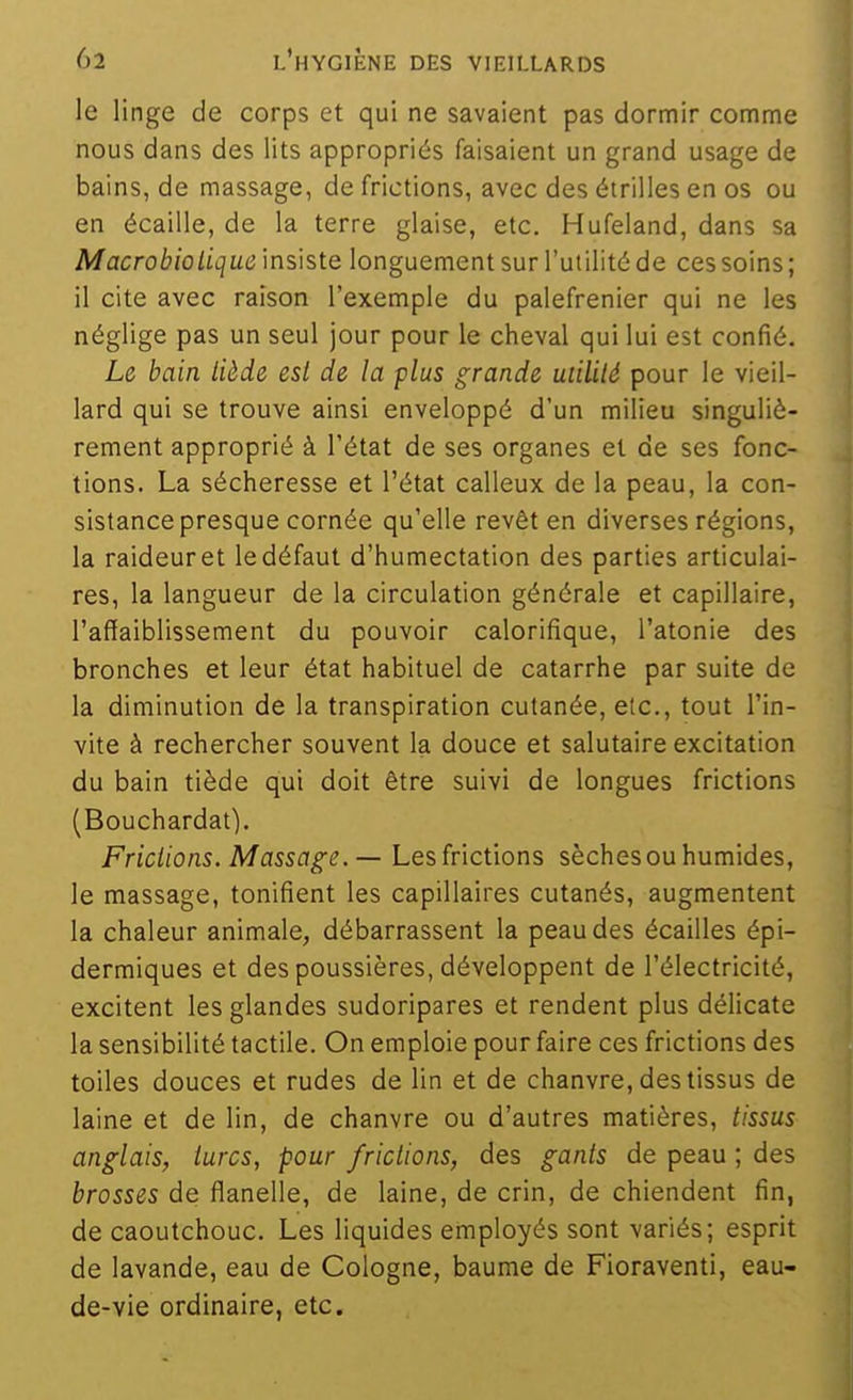 le linge de corps et qui ne savaient pas dormir comme nous dans des lits appropriés faisaient un grand usage de bains, de massage, de frictions, avec des étrilles en os ou en écaille, de la terre glaise, etc. Hufeland, dans sa Macrobiotique insiste longuement sur l'utilité de ces soins; il cite avec raison l'exemple du palefrenier qui ne les néglige pas un seul jour pour le cheval qui lui est confié. Le bain liède esl de la plus grande utilité pour le vieil- lard qui se trouve ainsi enveloppé d'un milieu singuliè- rement approprié à l'état de ses organes et de ses fonc- tions. La sécheresse et l'état calleux de la peau, la con- sistance presque cornée qu'elle revêt en diverses régions, la raideur et le défaut d'humectation des parties articulai- res, la langueur de la circulation générale et capillaire, l'affaiblissement du pouvoir calorifique, l'atonie des bronches et leur état habituel de catarrhe par suite de la diminution de la transpiration cutanée, etc., tout l'in- vite à rechercher souvent la douce et salutaire excitation du bain tiède qui doit être suivi de longues frictions (Bouchardat). Frictions. Massage. — Les frictions sèches ou humides, le massage, tonifient les capillaires cutanés, augmentent la chaleur animale, débarrassent la peau des écailles épi- dermiques et des poussières, développent de l'électricité, excitent les glandes sudoripares et rendent plus délicate la sensibilité tactile. On emploie pour faire ces frictions des toiles douces et rudes de lin et de chanvre, des tissus de laine et de lin, de chanvre ou d'autres matières, tissus anglais, turcs, pour frictions, des gants de peau ; des brosses de flanelle, de laine, de crin, de chiendent fin, de caoutchouc. Les liquides employés sont variés; esprit de lavande, eau de Cologne, baume de Fioraventi, eau- de-vie ordinaire, etc.