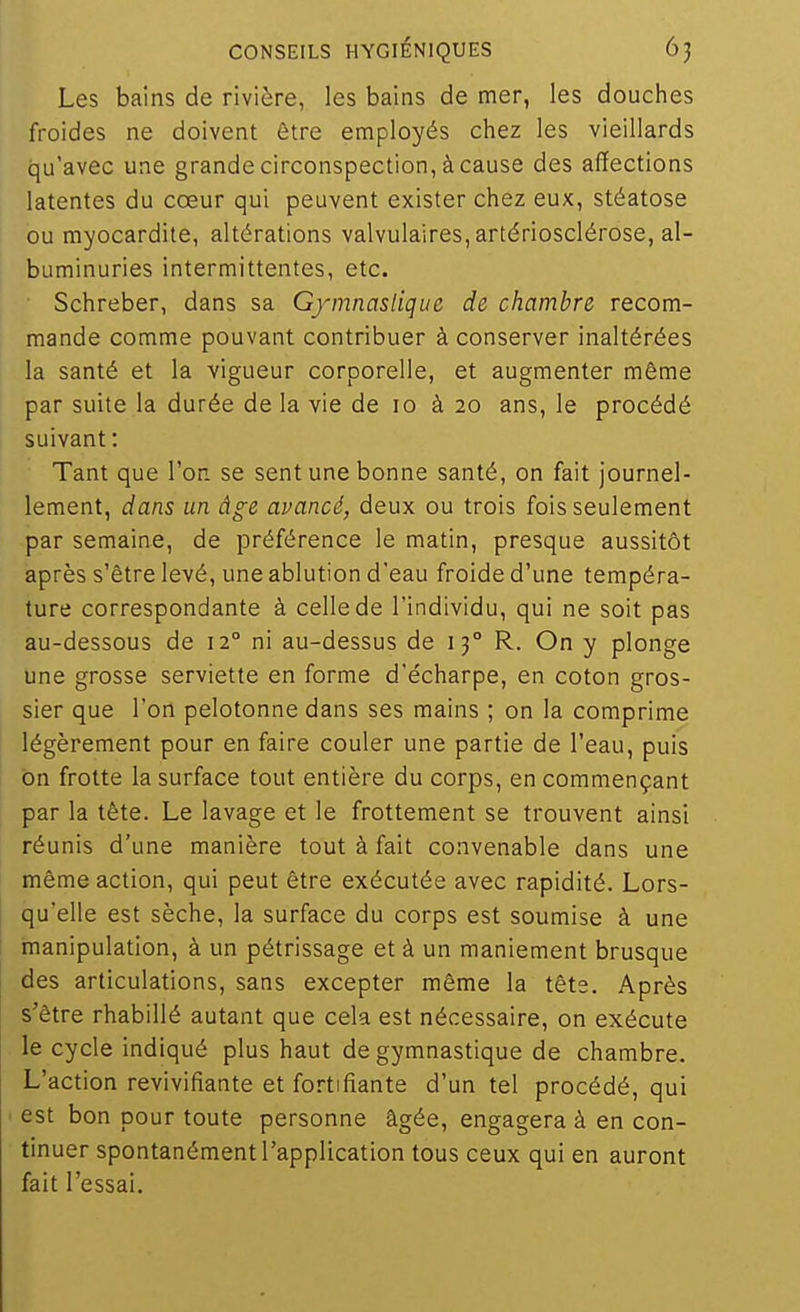 Les bains de rivière, les bains de mer, les douches froides ne doivent être employés chez les vieillards qu'avec une grande circonspection, à cause des affections latentes du cœur qui peuvent exister chez eux, stéatose ou myocardite, altérations valvulaires, artériosclérose, al- buminuries intermittentes, etc. Schreber, dans sa Gymnastique de chambre recom- mande comme pouvant contribuer à conserver inaltérées la santé et la vigueur corporelle, et augmenter même par suite la durée de la vie de lo à 20 ans, le procédé suivant : Tant que l'on, se sent une bonne santé, on fait journel- lement, dans un âge avancé, deux ou trois fois seulement par semaine, de préférence le matin, presque aussitôt après s'être levé, une ablution d'eau froide d'une tempéra- ture correspondante à celle de l'individu, qui ne soit pas au-dessous de 12° ni au-dessus de 13° R. On y plonge une grosse serviette en forme d'écharpe, en coton gros- sier que l'on pelotonne dans ses mains ; on la comprime légèrement pour en faire couler une partie de l'eau, puis on frotte la surface tout entière du corps, en commençant par la tête. Le lavage et le frottement se trouvent ainsi réunis d'une manière tout à fait convenable dans une même action, qui peut être exécutée avec rapidité. Lors- qu'elle est sèche, la surface du corps est soumise à une manipulation, à un pétrissage et à un maniement brusque des articulations, sans excepter même la têts. Après s'être rhabillé autant que cela est nécessaire, on exécute le cycle indiqué plus haut de gymnastique de chambre. L'action revivifiante et fortifiante d'un tel procédé, qui est bon pour toute personne âgée, engagera à en con- tinuer spontanément l'application tous ceux qui en auront fait l'essai.