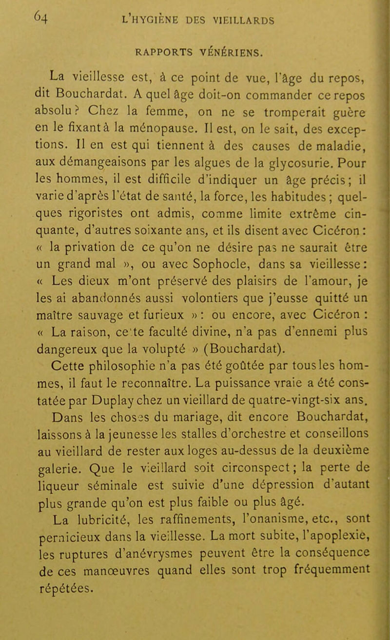 RAPPORTS VÉNÉRIENS. La vieillesse est, à ce point de vue, l'âge du repos, dit Bouchardat. A quel âge doit-on commander ce repos absolu? Chez la femme, on ne se tromperait guère en le fixant à la ménopause. Il est, on le sait, des excep- tions, lien est qui tiennent à des causes de maladie, aux démangeaisons par les algues de la glycosurie. Pour les hommes, il est difficile d'indiquer un âge précis; il varie d'après l'état de santé, la force, les habitudes ; quel- ques rigoristes ont admis, comme limite extrême cin- quante, d'autres soixante ans, et ils disent avec Cicéron : « la privation de ce qu'on ne désire pas ne saurait être un grand mal », ou avec Sophocle, dans sa vieillesse: « Les dieux m'ont préservé des plaisirs de l'amour, je les ai abandonnés aussi volontiers que j'eusse quitté un maître sauvage et furieux » : ou encore, avec Cicéron : « La raison, ce'.te faculté divine, n'a pas d'ennemi plus dangereux que la volupté » (Bouchardat). Cette philosophie n'a pas été goûtée par tous les hom- mes, il faut le reconnaître. La puissance vraie a été cons- tatée par Duplay chez un vieillard de quatre-vingt-six ans. Dans les choses du mariage, dit encore Bouchardat, laissons à la jeunesse les stalles d'orchestre et conseillons au vieillard de rester aux loges au-dessus de la deuxième galerie. Que le vieillard soit circonspect ; la perte de liqueur séminale est suivie d'une dépression d'autant plus grande qu'on est plus faible ou plus âgé. La lubricité, les raffinements, l'onanisme, etc., sont pernicieux dans la vieillesse. La mort subite, l'apoplexie, les ruptures d'anévrysmes peuvent être la conséquence de ces manœuvres quand elles sont trop fréquemment répétées. il