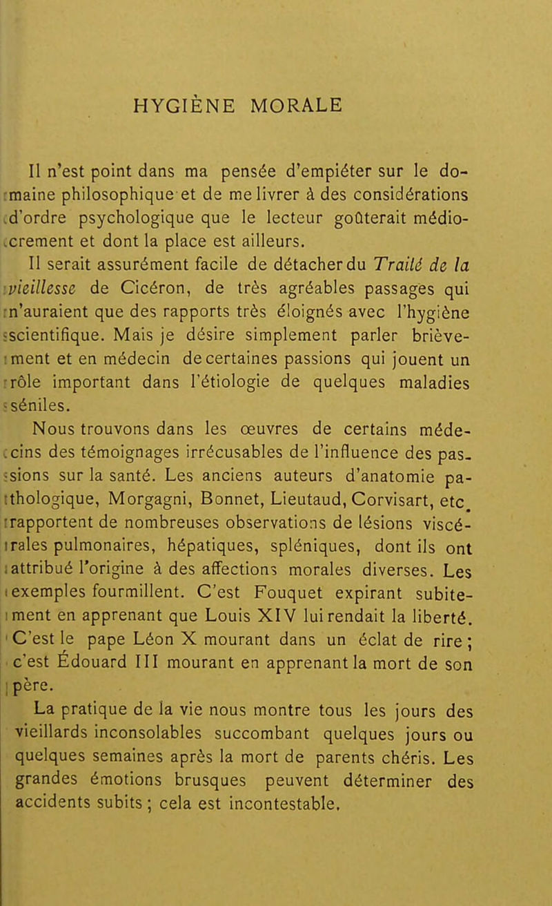Il n'est point dans ma pensée d'empiéter sur le do- rmaine philosophique et de me livrer à des considérations .d'ordre psychologique que le lecteur goûterait médio- xrement et dont la place est ailleurs. Il serait assurément facile de détacher du Traité de la ivieillesse de Cicéron, de très agréables passages qui m'auraient que des rapports très éloignés avec l'hygiène «scientifique. Mais je désire simplement parler briève- rment et en médecin de certaines passions qui jouent un rrôle important dans l'étiologie de quelques maladies sséniles. Nous trouvons dans les oeuvres de certains méde- ccins des témoignages irrécusables de l'influence des pas- ;sions sur la santé. Les anciens auteurs d'anatomie pa- tthologique, Morgagni, Bonnet, Lieutaud, Corvisart, etc irapportent de nombreuses observations de lésions viscé- Iraies pulmonaires, hépatiques, spléniques, dont ils ont iattribué l'origine à des affections morales diverses. Les (exemples fourmillent. C'est Fouquet expirant subite- iment en apprenant que Louis XIV lui rendait la liberté. 'C'est le pape Léon X mourant dans un éclat de rire; ■ c'est Edouard III mourant en apprenant la mort de son ipère. La pratique de la vie nous montre tous les jours des vieillards inconsolables succombant quelques jours ou quelques semaines après la mort de parents chéris. Les grandes émotions brusques peuvent déterminer des accidents subits ; cela est incontestable.
