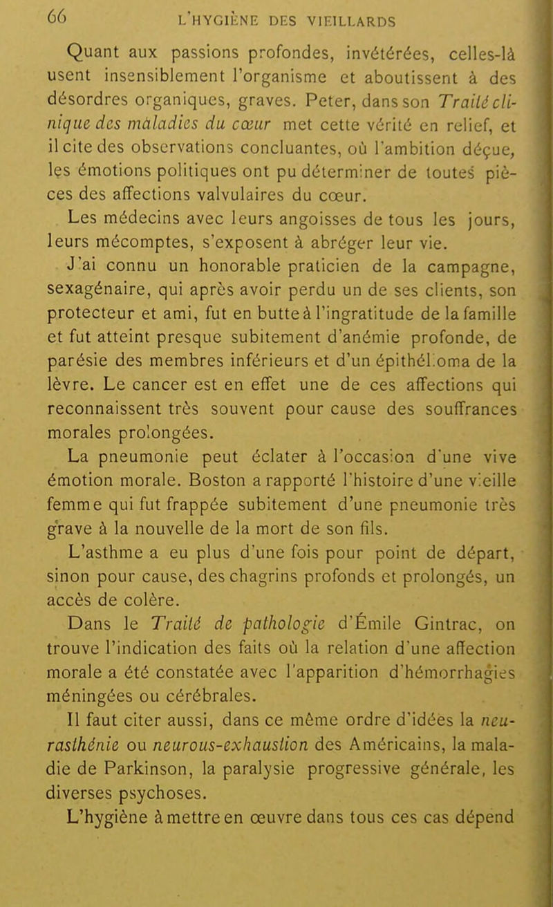 Quant aux passions profondes, invétérées, celles-là usent insensiblement l'organisme et aboutissent à des désordres organiques, graves. Peter, dans son Traité cli- nique des màladies du cœur met cette vérité en relief, et il cite des observations concluantes, où l'ambition déçue, les émotions politiques ont pu déterminer de toutes piè- ces des affections valvulaires du cœur. Les médecins avec leurs angoisses de tous les jours, leurs mécomptes, s'exposent à abréger leur vie. Jai connu un honorable praticien de la campagne, sexagénaire, qui après avoir perdu un de ses clients, son protecteur et ami, fut en butte à l'ingratitude de la famille et fut atteint presque subitement d'anémie profonde, de parésie des membres inférieurs et d'un épithéLoma de la lèvre. Le cancer est en effet une de ces affections qui reconnaissent très souvent pour cause des souffrances morales prolongées. La pneumonie peut éclater à l'occasion d'une vive émotion morale. Boston a rapporté l'histoire d'une vieille femme qui fut frappée subitement d'une pneumonie très grave à la nouvelle de la mort de son fils. L'asthme a eu plus d'une fois pour point de départ, sinon pour cause, des chagrins profonds et prolongés, un accès de colère. Dans le Traité de pathologie d'Émile Gintrac, on trouve l'indication des faits où la relation d'une affection morale a été constatée avec l'apparition d'hémorrhagies méningées ou cérébrales. Il faut citer aussi, dans ce môme ordre d'idées la neu- rasthénie ou neurous-exhaustion des Américains, la mala- die de Parkinson, la paralysie progressive générale, les diverses psychoses. L'hygiène à mettre en œuvre dans tous ces cas dépend