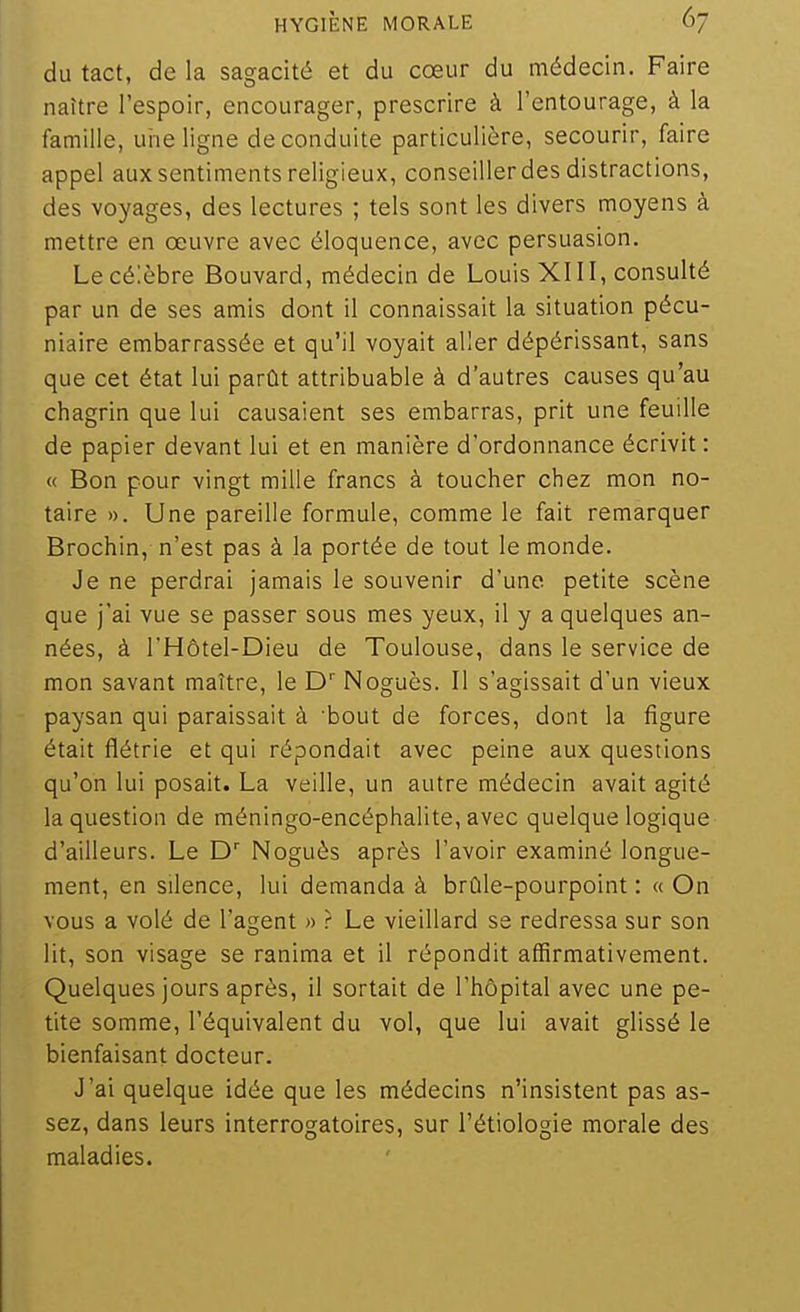 du tact, de la sagacité et du cœur du médecin. Faire naître l'espoir, encourager, prescrire à l'entourage, à la famille, uine ligne de conduite particulière, secourir, faire appel aux sentiments religieux, conseillerdes distractions, des voyages, des lectures ; tels sont les divers moyens à mettre en œuvre avec éloquence, avec persuasion. Le célèbre Bouvard, médecin de Louis XIII, consulté par un de ses amis dont il connaissait la situation pécu- niaire embarrassée et qu'il voyait aller dépérissant, sans que cet état lui parût attribuable à d'autres causes qu'au chagrin que lui causaient ses embarras, prit une feuille de papier devant lui et en manière d'ordonnance écrivit : « Bon pour vingt mille francs à toucher chez mon no- taire ». Une pareille formule, comme le fait remarquer Brochin, n'est pas à la portée de tout le monde. Je ne perdrai jamais le souvenir d'une petite scène que jai vue se passer sous mes yeux, il y a quelques an- nées, à l'Hôtel-Dieu de Toulouse, dans le service de mon savant maître, le D' Noguès. Il s'agissait d'un vieux paysan qui paraissait à bout de forces, dont la figure était flétrie et qui répondait avec peine aux questions qu'on lui posait. La veille, un autre médecin avait agité la question de méningo-encéphalite, avec quelque logique d'ailleurs. Le D' Noguès après l'avoir examiné longue- ment, en silence, lui demanda à brûle-pourpoint : « On vous a volé de l'agent « r Le vieillard se redressa sur son lit, son visage se ranima et il répondit affirmativement. Quelques jours après, il sortait de l'hôpital avec une pe- tite somme, l'équivalent du vol, que lui avait glissé le bienfaisant docteur. J'ai quelque idée que les médecins n'insistent pas as- sez, dans leurs interrogatoires, sur l'étiologie morale des maladies.