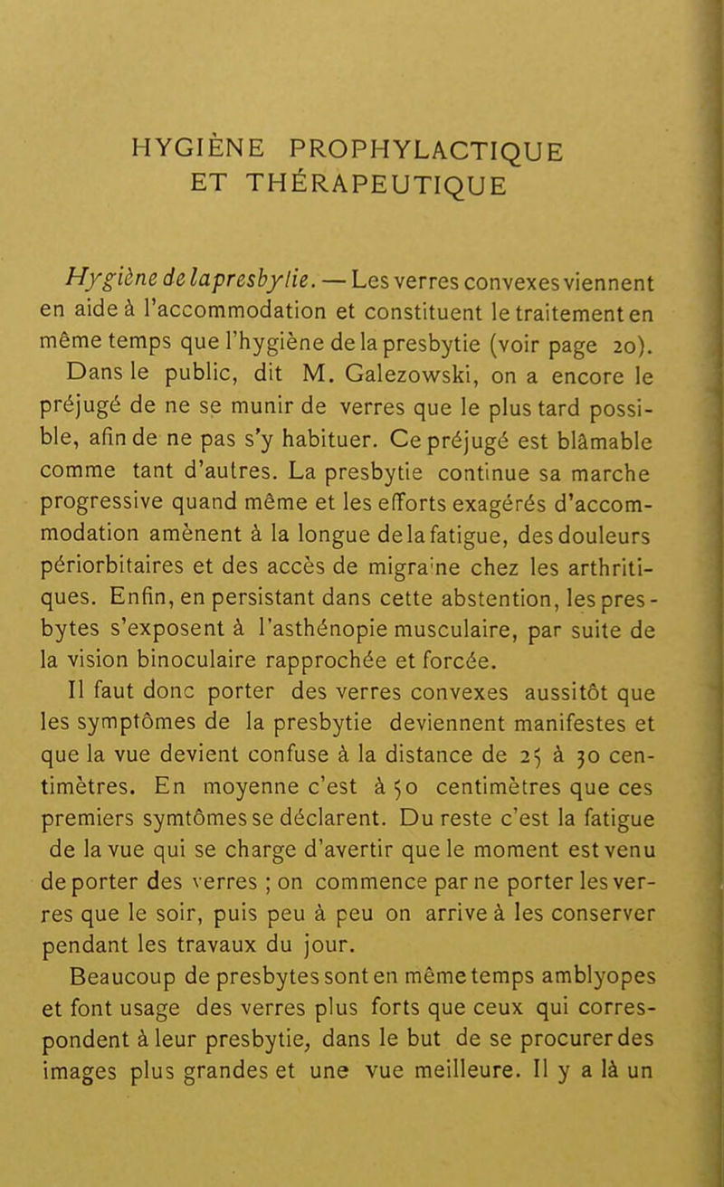 HYGIÈNE PROPHYLACTIQUE ET THÉRAPEUTIQUE Hygiène de lapreshyiie. — Les verres convexes viennent en aide à l'accommodation et constituent le traitement en même temps que l'hygiène de la presbytie (voir page 20). D ans le public, dit M. Galezowski, on a encore le préjugé de ne se munir de verres que le plus tard possi- ble, afin de ne pas s'y habituer. Ce préjugé est blâmable comme tant d'autres. La presbytie continue sa marche progressive quand même et les efforts exagérés d'accom- modation amènent à la longue de la fatigue, des douleurs périorbitaires et des accès de migra'ne chez les arthriti- ques. Enfin, en persistant dans cette abstention, les près - bytes s'exposent à l'asthénopie musculaire, par suite de la vision binoculaire rapprochée et forcée. Il faut donc porter des verres convexes aussitôt que les symptômes de la presbytie deviennent manifestes et que la vue devient confuse à la distance de 25 à 30 cen- timètres. En moyenne c'est à 50 centimètres que ces premiers symtômes se déclarent. Du reste c'est la fatigue de la vue qui se charge d'avertir que le moment est venu déporter des verres ; on commence par ne porter les ver- res que le soir, puis peu à peu on arrive à les conserver pendant les travaux du jour. Beaucoup de presbytes sont en même temps amblyopes et font usage des verres plus forts que ceux qui corres- pondent à leur presbytie, dans le but de se procurer des images plus grandes et une vue meilleure. Il y a là un