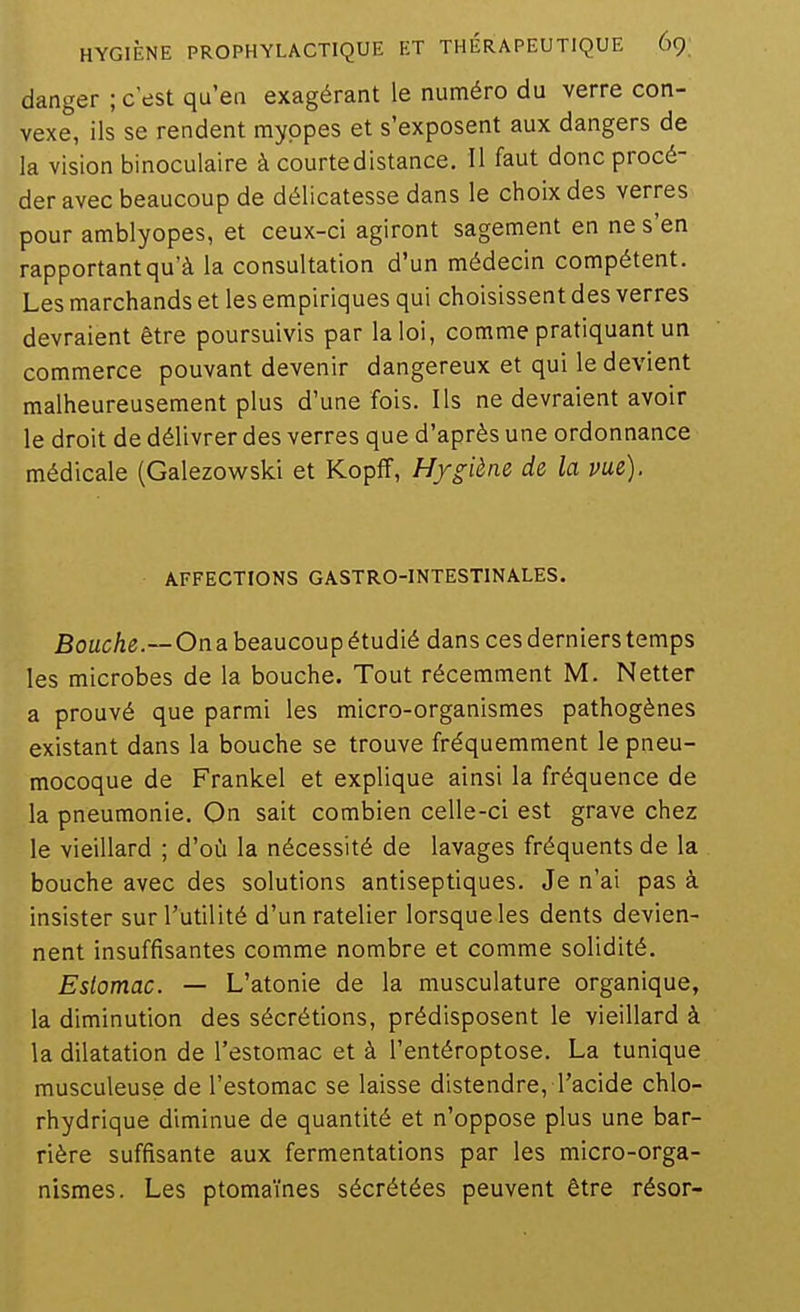 danger ; c'est qu'en exagérant le numéro du verre con- vexe, ils se rendent myopes et s'exposent aux dangers de la vision binoculaire à courte distance. Il faut donc procé- der avec beaucoup de délicatesse dans le choix des verres pour amblyopes, et ceux-ci agiront sagement en ne s'en rapportant qu'à la consultation d'un médecin compétent. Les marchands et les empiriques qui choisissent des verres devraient être poursuivis par la loi, comme pratiquant un commerce pouvant devenir dangereux et qui le devient malheureusement plus d'une fois. Ils ne devraient avoir le droit de délivrer des verres que d'après une ordonnance médicale (Galezowski et KopfF, Hygiène de la vue). AFFECTIONS GASTRO-INTESTINALES. fîo«cAe.—Ona beaucoup étudié dans ces derniers temps les microbes de la bouche. Tout récemment M, Netter a prouvé que parmi les micro-organismes pathogènes existant dans la bouche se trouve fréquemment le pneu- mocoque de Frankel et explique ainsi la fréquence de la pneumonie. On sait combien celle-ci est grave chez le vieillard ; d'où la nécessité de lavages fréquents de la bouche avec des solutions antiseptiques. Je n'ai pas à insister sur l'utilité d'un râtelier lorsque les dents devien- nent insuffisantes comme nombre et comme solidité. Estomac. — L'atonie de la musculature organique, la diminution des sécrétions, prédisposent le vieillard à la dilatation de l'estomac et à l'entéroptose. La tunique musculeuse de l'estomac se laisse distendre, l'acide chlo- rhydrique diminue de quantité et n'oppose plus une bar- rière suffisante aux fermentations par les micro-orga- nismes. Les ptomaïnes sécrétées peuvent être résor-