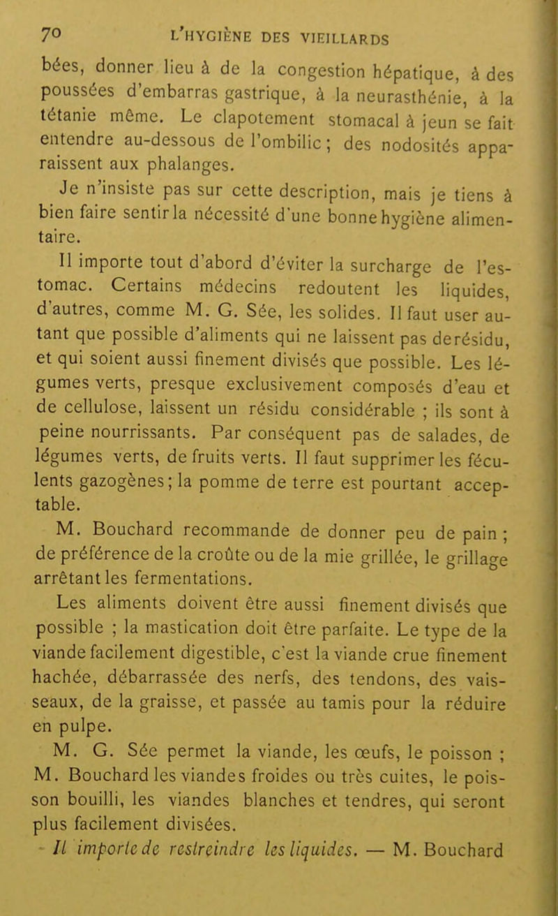 bées, donner lieu à de la congestion hépatique, à des poussées d'embarras gastrique, à la neurasthénie, à la tétanie même. Le clapotement stomacal à jeun se fait entendre au-dessous de l'ombilic ; des nodosités appa- raissent aux phalanges. Je n'insiste pas sur cette description, mais je tiens à bien faire sentir la nécessité d'une bonne hygiène alimen- taire. Il importe tout d'abord d'éviter la surcharge de l'es- tomac. Certains médecins redoutent les liquides, d'autres, comme M. G. Sée, les solides. Il faut user au- tant que possible d'aliments qui ne laissent pas derésidu, et qui soient aussi finement divisés que possible. Les lé- gumes verts, presque exclusivement composés d'eau et de cellulose, laissent un résidu considérable ; ils sont à peine nourrissants. Par conséquent pas de salades, de légumes verts, de fruits verts. Il faut supprimer les fécu- lents gazogènes; la pomme de terre est pourtant accep- table. M. Bouchard recommande de donner peu de pain; de préférence de la croûte ou de la mie grillée, le grillage arrêtant les fermentations. Les aliments doivent être aussi finement divisés que possible ; la mastication doit être parfaite. Le type de la viande facilement digestible, c'est la viande crue finement hachée, débarrassée des nerfs, des tendons, des vais- seaux, de la graisse, et passée au tamis pour la réduire en pulpe. M. G. Sée permet la viande, les œufs, le poisson ; M. Bouchard les viandes froides ou très cuites, le pois- son bouilli, les viandes blanches et tendres, qui seront plus facilement divisées. // impoiicde restreindre les liquides. — M. Bouchard