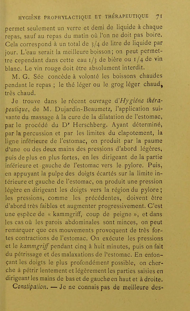 permet seulement un verre et demi de liquide à chaque repas, sauf au repas du matin où l'on ne doit pas boire. Cela correspond à un total de 3/4 de litre de liquide par jour. L'eau serait la meilleure boisson ; on peut permet- tre cependant dans cette eau 1/3 de bière ou 1/4 de vin blanc. Le vin rouge doit être absolument interdit. IVI. G. Sée concède à volonté les boissons chaudes pendant le repas ; le thé léger ou le grog léger chaud, très chaud. Je trouve dans le récent ouvrage à'H/giéne théra- peutique, de M. Dujardin-Beaumetz, l'application sui- vante du massage à la cure de la dilatation de l'estomac, par le procédé du D' Herschberg. Ayant déterminé, par la percussion et par les limites du clapotement, la ligne inférieure de l'estomac, on produit par la paume d'une ou des deux mains des pressions d'abord légères, puis de plus en plus fortes, en les dirigeant de la partie inférieure et gauche de l'estomac vers le pylore. Puis, en appuyant la pulpe des doigts écartés sur la limite in- férieure et gauche de l'estomac, on produit une pression légère en dirigeant les doigts vers la région du pylore ; les pressions, comme les précédentes, doivent être d'abord très faibles et augmenter progressivement. C'est une espèce de « kammgriff, coup de peigne», et dans les cas où les parois abdominales sont minces, on peut remarquer que ces mouvements provoquent de très for- tes contractions de l'estomac. On exécute les pressions et le /camm^g-nj/ pendant cinq à huit minutes, puis on fait du pétrissage et des malaxations de l'estomac. En enfon- çant les doigts le plus profondément possible, on cher- che à pétrir lentement et légèrement les parties saisies en dirigeant les mains de bas et de gauche en haut et à droite. Conslipalion, — Je ne connais pas de meilleure des-