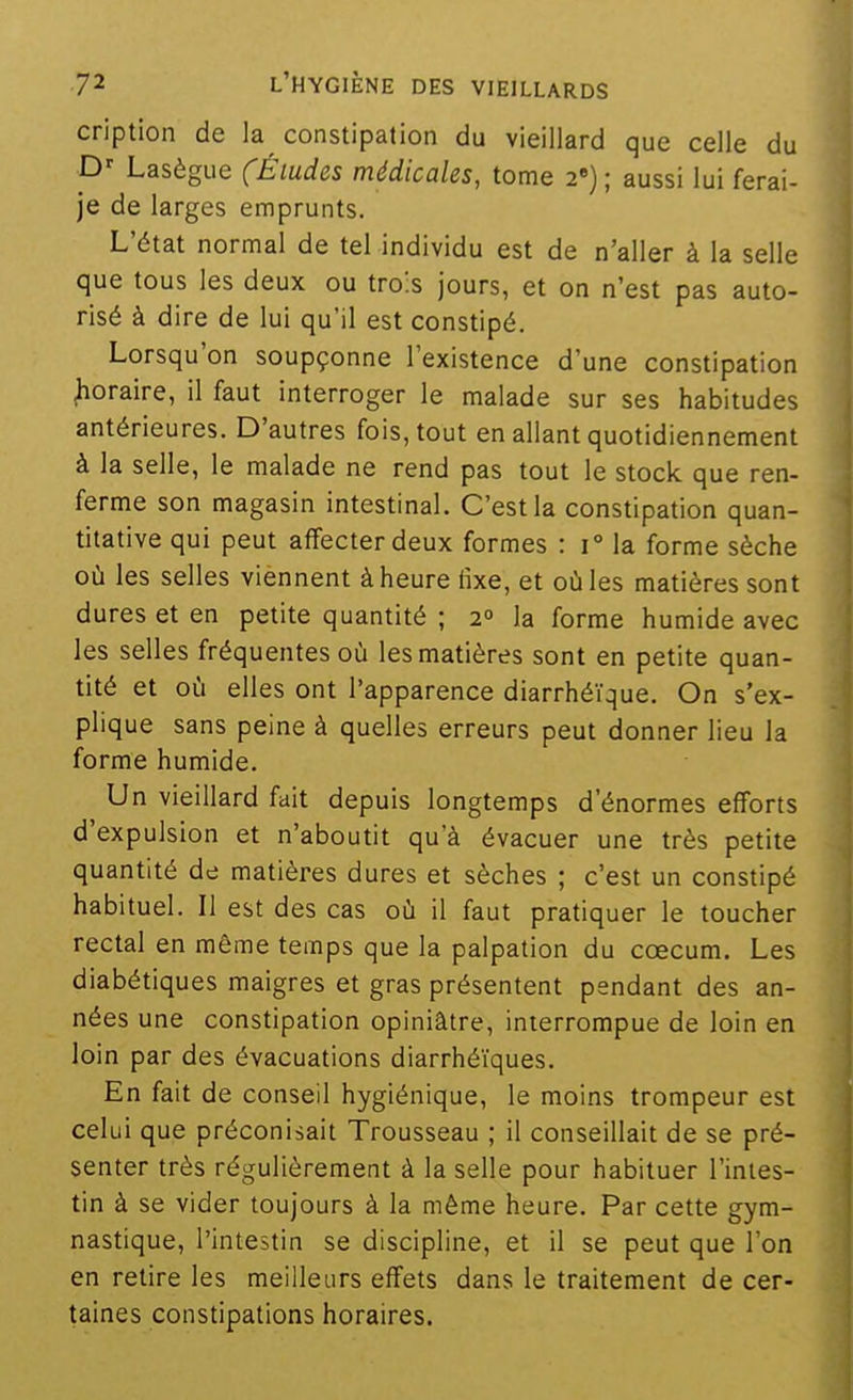 cription de la constipation du vieillard que celle du P' Lasègue (Éludes médicales, tome 2») ; aussi lui ferai- je de larges emprunts. L'état normal de tel individu est de n'aller à la selle que tous les deux ou tro's jours, et on n'est pas auto- risé à dire de lui qu'il est constipé. Lorsqu'on soupçonne l'existence d'une constipation horaire, il faut interroger le malade sur ses habitudes antérieures. D'autres fois, tout en allant quotidiennement à la selle, le malade ne rend pas tout le stock que ren- ferme son magasin intestinal. C'est la constipation quan- titative qui peut affecter deux formes : 1° la forme sèche où les selles viennent à heure fixe, et où les matières sont dures et en petite quantité ; 2° la forme humide avec les selles fréquentes où les matières sont en petite quan- tité et où elles ont l'apparence diarrhéïque. On s'ex- plique sans peine à quelles erreurs peut donner lieu la forme humide. Un vieillard fait depuis longtemps d'énormes efforts d'expulsion et n'aboutit qu'à évacuer une très petite quantité de matières dures et sèches ; c'est un constipé habituel. Il est des cas où il faut pratiquer le toucher rectal en même temps que la palpation du cœcum. Les diabétiques maigres et gras présentent pendant des an- nées une constipation opiniâtre, interrompue de loin en loin par des évacuations diarrhéïques. En fait de conseil hygiénique, le moins trompeur est celui que préconisait Trousseau ; il conseillait de se pré- senter très régulièrement à la selle pour habituer l'intes- tin à se vider toujours à la même heure. Par cette gym- nastique, l'intestin se discipline, et il se peut que l'on en retire les meilleurs effets dans le traitement de cer- taines constipations horaires.