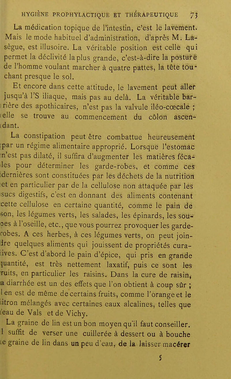 La médication topique de l'intestin, c'est le lavement. Mais le mode habituel d'administration, d'après M. La- sègue, est illusoire. La véritable position est celle qui permet la déclivité la plus grande, c'est-à-dire la posture de l'homme voulant marcher à quatre pattes, la tête tou- chant presque le sol. Et encore dans cette attitude, le lavement peut aller jusqu'à rS iliaque, mais pas au delà. La véritable bar- ; rière des apothicaires, n'est pas la valvule iléo-cœcale ; îelle se trouve au commencement du côlon ascen- tdant. La constipation peut être combattue heureusement :par un régime alimentaire approprié. Lorsque l'estomac •n'est pas dilaté, il suffira d'augmenter les matières féca- les pour déterminer les garde-robes, et comme ces :dernières sont constituées par les déchets de la nutrition et en particulier par de la cellulose non attaquée par les ■sucs digestifs, c'est en donnant des aliments contenant cette cellulose en certaine quantité, comme le pain de son, les légumes verts, les salades, les épinards, les sou- ipes à l'oseille, etc., que vous pourrez provoqueras garde- robes. A ces herbes, à ces légumes verts, on peut join- dre quelques aliments qui jouissent de propriétés cura- lives. C'est d'abord le pain d'épice, qui pris en grande quantité, est très nettement laxatif, puis ce sont les Tuits, en particulier les raisins. Dans la cure de raisin^ la diarrhée est un des effets que l'on obtient à coup sûr ; 1 en est de même de certains fruits, comme l'orange et le litron mélangés avec certaines eaux alcalines, telles que t'eau de Vais et de Vichy, La graine de lin est un bon moyen qu'il faut conseiller. 1 suffit de verser une cuillerée à dessert ou à bouche te graine de lin dans un peu d'eau, de la laisser macérer 5