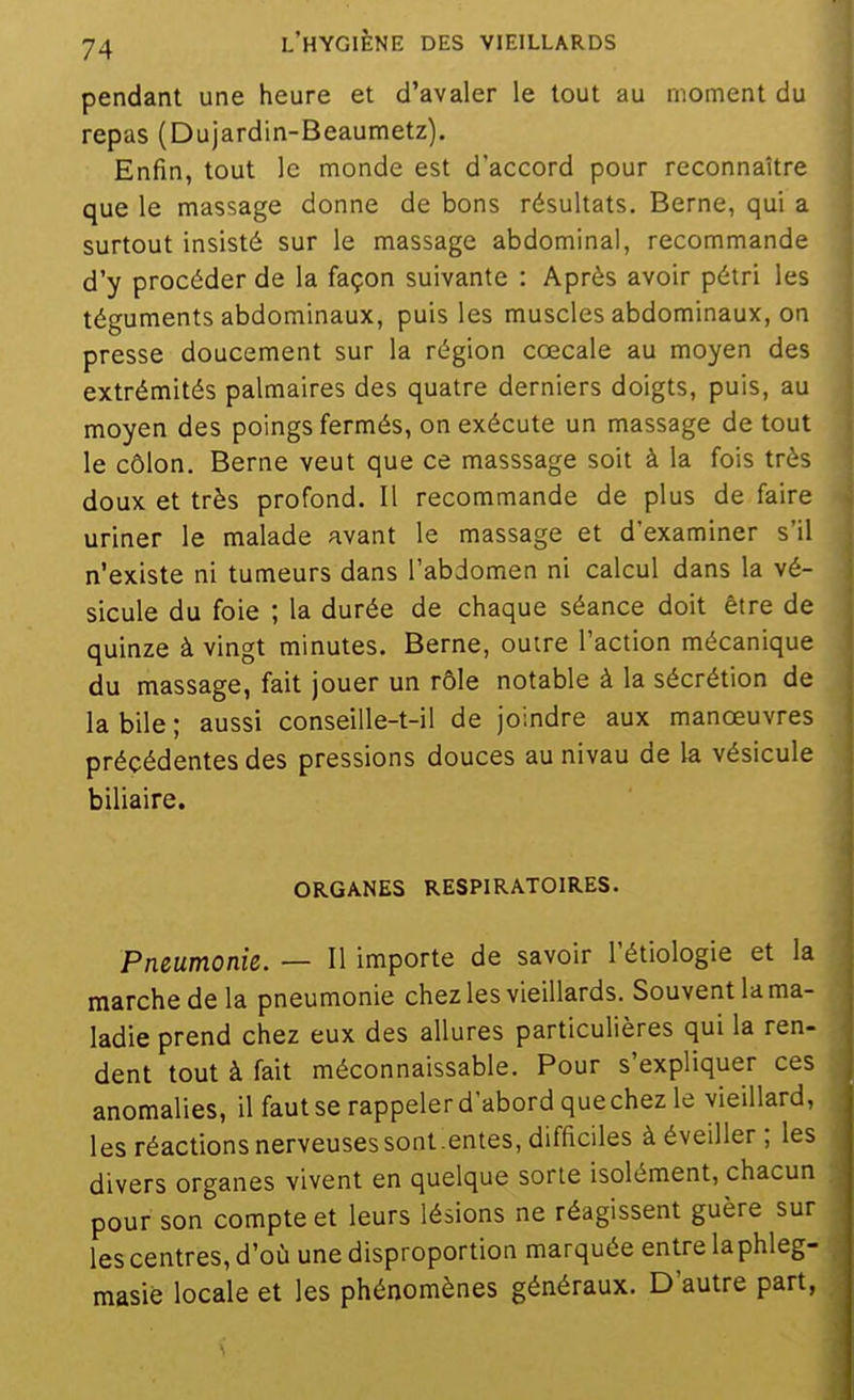 pendant une heure et d'avaler le tout au moment du repas (Dujardin-Beaumetz). Enfin, tout le monde est d'accord pour reconnaître que le massage donne de bons résultats. Berne, qui a surtout insisté sur le massage abdominal, recommande d'y procéder de la façon suivante : Après avoir pétri les téguments abdominaux, puis les muscles abdominaux, on presse doucement sur la région cœcale au moyen des extrémités palmaires des quatre derniers doigts, puis, au moyen des poings fermés, on exécute un massage de tout le côlon. Berne veut que ce masssage soit à la fois très doux et très profond. 11 recommande de plus de faire uriner le malade avant le massage et d'examiner s'il n'existe ni tumeurs dans l'abdomen ni calcul dans la vé- sicule du foie ; la durée de chaque séance doit être de quinze à vingt minutes. Berne, outre l'action mécanique du massage, fait jouer un rôle notable à la sécrétion de la bile ; aussi conseille-t-il de joindre aux manœuvres précédentes des pressions douces aunivau de la vésicule biliaire. ORGANES RESPIRATOIRES. Pneumonie. — Il importe de savoir l'étiologie et la marche de la pneumonie chez les vieillards. Souvent la ma- ladie prend chez eux des allures particulières qui la ren- dent tout à fait méconnaissable. Pour s'expliquer ces anomalies, il fautse rappeler d'abord quechez le vieillard, les réactions nerveuses sont.entes, difficiles à éveiller ; les divers organes vivent en quelque sorte isolément, chacun pour son compte et leurs lésions ne réagissent guère sur les centres, d'où une disproportion marquée entre laphleg- masiè locale et les phénomènes généraux. D'autre part,