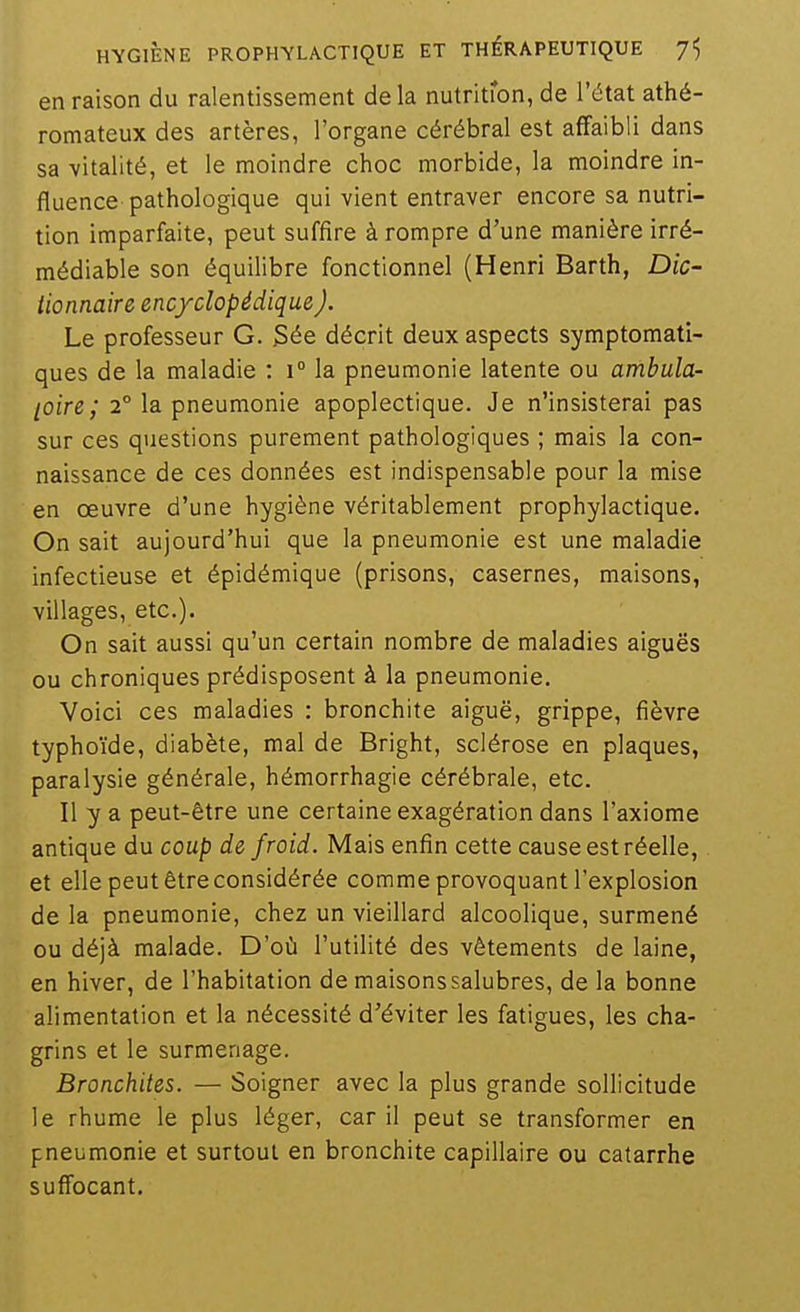 en raison du ralentissement de la nutritron, de l'état athé- romateux des artères, l'organe cérébral est affaibli dans sa -vitalité, et le moindre choc morbide, la moindre in- fluence pathologique qui vient entraver encore sa nutri- tion imparfaite, peut suffire à rompre d'une manière irré- médiable son équilibre fonctionnel (Henri Barth, Dic- tionnaire encyclopédique,). Le professeur G. jSée décrit deux aspects symptomati- ques de la maladie : \° la pneumonie latente ou ambula- [oire; 2° la pneumonie apoplectique. Je n'insisterai pas sur ces questions purement pathologiques ; mais la con- naissance de ces données est indispensable pour la mise en œuvre d'une hygiène véritablement prophylactique. On sait aujourd'hui que la pneumonie est une maladie infectieuse et épidémique (prisons, casernes, maisons, villages, etc.). On sait aussi qu'un certain nombre de maladies aiguës ou chroniques prédisposent à la pneumonie. Voici ces maladies : bronchite aiguë, grippe, fièvre typhoïde, diabète, mal de Bright, sclérose en plaques, paralysie générale, hémorrhagie cérébrale, etc. Il y a peut-être une certaine exagération dans l'axiome antique du coup de froid. Mais enfin cette cause est réelle, et elle peut être considérée comme provoquant l'explosion de la pneumonie, chez un vieillard alcoolique, surmené ou déjà malade. D'où l'utilité des vêtements de laine, en hiver, de l'habitation de maisons salubres, de la bonne alimentation et la nécessité d'éviter les fatigues, les cha- grins et le surmenage. Bronchites. — Soigner avec la plus grande sollicitude le rhume le plus léger, car il peut se transformer en pneumonie et surtout en bronchite capillaire ou catarrhe sufi'ocant.