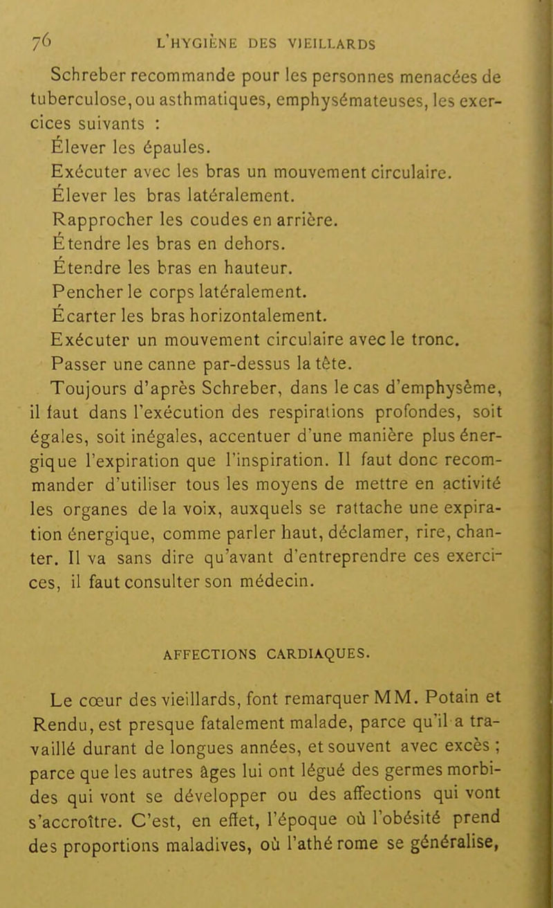 Schreber recommande pour les personnes menacées de tuberculose, ou asthmatiques, emphysémateuses, les exer- cices suivants : Élever les épaules. Exécuter avec les bras un mouvement circulaire. Élever les bras latéralement. Rapprocher les coudes en arrière. Étendre les bras en dehors. Étendre les bras en hauteur. Pencher le corps latéralement. Écarter les bras horizontalement. Exécuter un mouvement circulaire avecle tronc. Passer une canne par-dessus la tête. Toujours d'après Schreber, dans le cas d'emphysème, il faut dans l'exécution des respirations profondes, soit égales, soit inégales, accentuer d'une manière plus éner- gique l'expiration que l'inspiration. II faut donc recom- mander d'utiliser tous les moyens de mettre en activité les organes de la voix, auxquels se rattache une expira- tion énergique, comme parler haut, déclamer, rire, chan- ter. Il va sans dire qu'avant d'entreprendre ces exerci- ces, il faut consulter son médecin. AFFECTIONS CARDIAQUES. Le cœur des vieillards, font remarquer MM. Potain et Rendu, est presque fatalement malade, parce qu'il a tra- vaillé durant de longues années, et souvent avec excès ; parce que les autres âges lui ont légué des germes morbi- des qui vont se développer ou des affections qui vont s'accroître. C'est, en effet, l'époque où l'obésité prend des proportions maladives, où l'athérome se généralise,