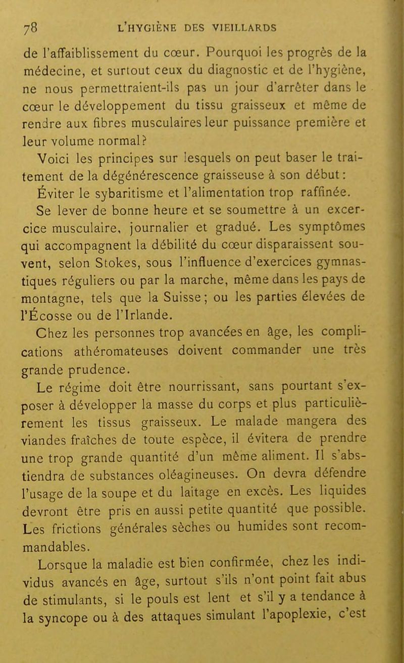 de raffaiblissement du cœur. Pourquoi les progrès de la médecine, et surtout ceux du diagnostic et de l'hygiène, ne nous permettraient-ils pas un jour d'arrêter dans le cœur le développement du tissu graisseux et môme de rendre aux fibres musculaires leur puissance première et leur volume normal? Voici les principes sur lesquels on peut baser le trai- tement de la dégénérescence graisseuse à son début : Éviter le sybaritisme et l'alimentation trop raffinée. Se lever de bonne heure et se soumettre à un excer- cice musculaire, journalier et gradué. Les symptômes qui accompagnent la débilité du cœur disparaissent sou- vent, selon Stokes, sous l'influence d'exercices gymnas- tiques réguliers ou par la marche, même dans les pays de montagne, tels que la Suisse; ou les parties élevées de l'Écosse ou de l'Irlande. Chez les personnes trop avancées en âge, les compli- cations athéromateuses doivent commander une très grande prudence. Le régime doit être nourrissant, sans pourtant s'ex- poser à développer la masse du corps et plus particuliè- rement les tissus graisseux. Le malade mangera des viandes fraîches de toute espèce, il évitera de prendre une trop grande quantité d'un même aliment. Il s'abs- tiendra de substances oléagineuses. On devra défendre l'usage de la soupe et du laitage en excès. Les liquides devront être pris en aussi petite quantité que possible. Les frictions générales sèches ou humides sont recom- mandables. Lorsque la maladie est bien confirmée, chez les indi- vidus avancés en âge, surtout s'ils n'ont point fait abus de stimulants, si le pouls est lent et s'il y a tendance à la syncope ou à des attaques simulant l'apoplexie, c'est
