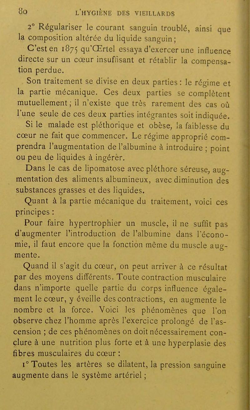 2° Régulariser le courant sanguin troublé, ainsi que la composition altérée du liquide sanguin; C'est en 1875 qu'Œrtel essaya d'exercer une influence directe sur un cœur insuffisant et rétablir la compensa- tion perdue. Son traitement se divise en deux parties : le régime et la partie mécanique. Ces deux parties se complètent mutuellement ; il n'existe que très rarement des cas où l'une seule de ces deux parties intégrantes soit indiquée. Si le malade est pléthorique et obèse, la faiblesse du cœur ne fait que commencer. Le régime approprié com- prendra l'augmentation de l'albumine à introduire ; point ou peu de liquides à ingérèr. Dans le cas de lipomatose avec pléthore séreuse, aug- mentation des aliments albumineux, avec diminution des substances grasses et des liquides. Quant à la partie mécanique du traitement, voici ces principes : Pour faire hypertrophier un muscle, il ne suffit pas d'augmenter l'introduction de l'albumine dans l'écono- mie, il faut encore que la fonction même du muscle au^-- mente. Quand il s'agit du cœur, on peut arriver à ce résultat par des moyens différents. Toute contraction musculaire dans n'importe quelle partie du corps influence égale- ment le cœur, y éveille des contractions, en augmente le nombre et la force. Voici les phénomènes que l'on observe chez l'homme après l'exercice prolongé de l'as- cension ; de ces phénomènes on doit nécessairement con- clure à une nutrition plus forte et à une hyperplasie des fibres musculaires du cœur : 1° Toutes les artères se dilatent, la pression sanguine augmente dans le système artériel ;