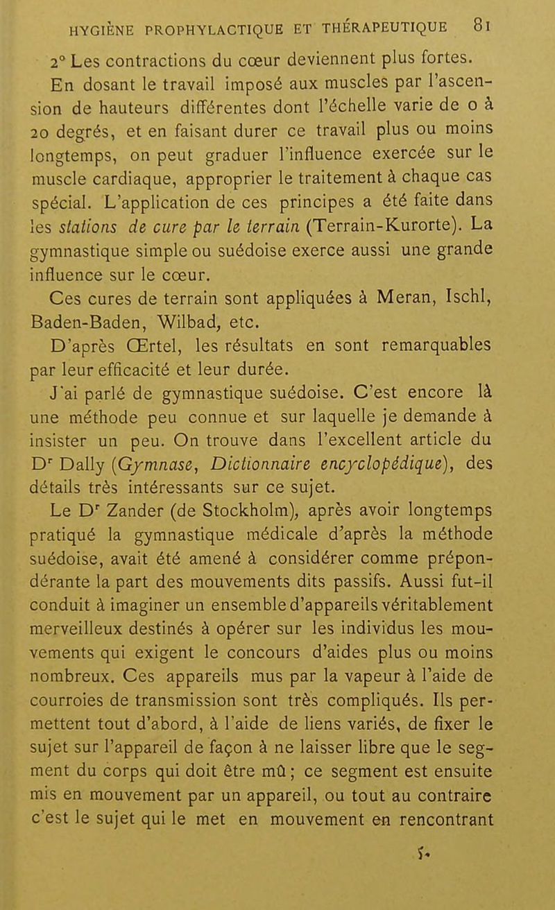 2° Les contractions du cœur deviennent plus fortes. En dosant le travail imposé aux muscles par l'ascen- sion de hauteurs différentes dont l'échelle varie de o à 20 degrés, et en faisant durer ce travail plus ou moins longtemps, on peut graduer l'influence exercée sur le muscle cardiaque, approprier le traitement à chaque cas spécial. L'application de ces principes a été faite dans les stations de cure par le terrain (Terrain-Kurorte). La gymnastique simple ou suédoise exerce aussi une grande influence sur le cœur. Ces cures de terrain sont appliquées à Meran, Ischl, Baden-Baden, Wilbad, etc. D'après Œrtel, les résultats en sont remarquables par leur efficacité et leur durée. J'ai parlé de gymnastique suédoise. C'est encore là une méthode peu connue et sur laquelle je demande à insister un peu. On trouve dans l'excellent article du D Daily {Gymnase, Dictionnaire encyclopédique), des détails très intéressants sur ce sujet. Le D Zander (de Stockholm), après avoir longtemps pratiqué la gymnastique médicale d'après la méthode suédoise, avait été amené à considérer comme prépon- dérante la part des mouvements dits passifs. Aussi fut-il conduit à imaginer un ensemble d'appareils véritablement merveilleux destinés à opérer sur les individus les mou- vements qui exigent le concours d'aides plus ou moins nombreux. Ces appareils mus par la vapeur à l'aide de courroies de transmission sont très compliqués. Ils per- mettent tout d'abord, à l'aide de liens variés, de fixer le sujet sur l'appareil de façon à ne laisser libre que le seg- ment du corps qui doit être mû ; ce segment est ensuite mis en mouvement par un appareil, ou tout au contraire c'est le sujet qui le met en mouvement en rencontrant