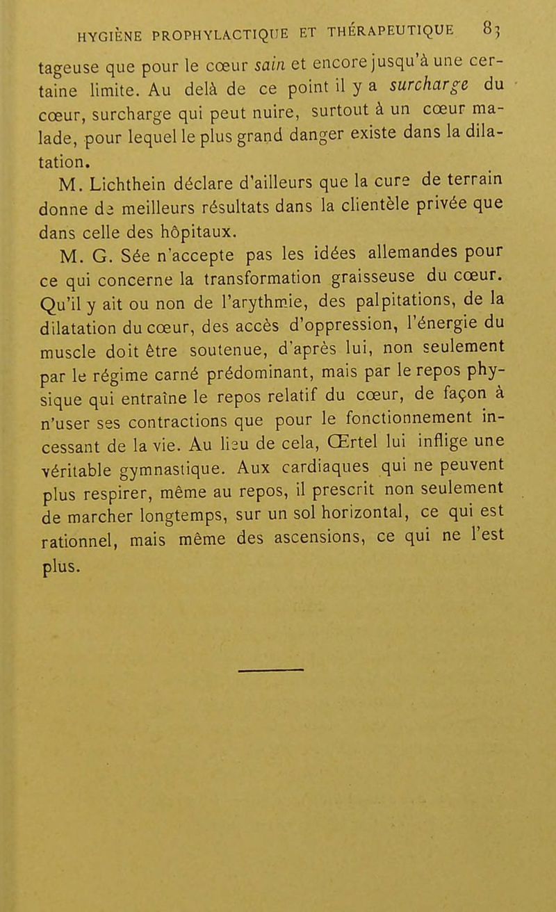 tageuse que pour le cœur sain et encore jusqu'à une cer- taine limite. Au delà de ce point il y a surcharge du cœur, surcharge qui peut nuire, surtout à un cœur ma- lade, pour lequel le plus grand danger existe dans la dila- tation. M. Lichthein déclare d'ailleurs que la cure de terrain donne meilleurs résultats dans la clientèle privée que dans celle des hôpitaux. M. G. Sée n'accepte pas les idées allemandes pour ce qui concerne la transformation graisseuse du cœur. Qu'il y ait ou non de l'arythmJe, des palpitations, de la dilatation du cœur, des accès d'oppression, l'énergie du muscle doit être soutenue, d'après lui, non seulement par le régime carné prédominant, mais par le repos phy- sique qui entraîne le repos relatif du cœur, de façon à n'user ses contractions que pour le fonctionnement in- cessant de la vie. Au heu de cela, Œrtel lui inflige une véritable gymnastique. Aux cardiaques qui ne peuvent plus respirer, même au repos, il prescrit non seulement de marcher longtemps, sur un sol horizontal, ce qui est rationnel, mais même des ascensions, ce qui ne l'est plus.