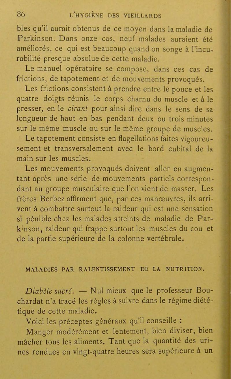 bles qu'il aurait obtenus de ce moyen dans la maladie de Parkinson. Dans onze cas, neuf malades auraient été améliorés, ce qui est beaucoup quand on songe à l'incu- rabilité presque absolue de cette maladie. Le manuel opératoire se compose, dans ces cas de frictions, de tapotement et de mouvements provoqués. Les frictions consistent à prendre entre le pouce et les quatre doigts réunis le corps charnu du muscle et à le presser, en le cirant pour ainsi dire dans le sens de sa longueur de haut en bas pendant deux ou trois minutes sur le même muscle ou sur le même groupe de muscles. Le tapotement consiste en flagellations faites vigoureu- sement et transversalement avec le bord cubital de la main sur les muscles. Les mouvements provoqués doivent aller en augmen- tant après une série de mouvements partiels correspon- dant au groupe musculaire que Ton vient de masser. Les frères Berbez affirment que, par ces manoeuvres, ils arri- vent à combattre surtout la raideur qui est une sensation si pénible chez les malades atteints de maladie de Par- k'nson, raideur qui frappe surtout les muscles du cou et de la partie supérieure de la colonne vertébrale. MALADIES PAR RALENTISSEMENT DE LA NUTRITION. Diabète sucré. — Nul mieux que le professeur Bou- chardat n'a tracé les règles à suivre dans le régime diété- tique de cette maladie. Voici les préceptes généraux qu'il conseille : Manger modérément et lentement, bien diviser, bien mâcher tous les aliments. Tant que la quantité des uri- nes rendues en vingt-quatre heures sera supérieure à un
