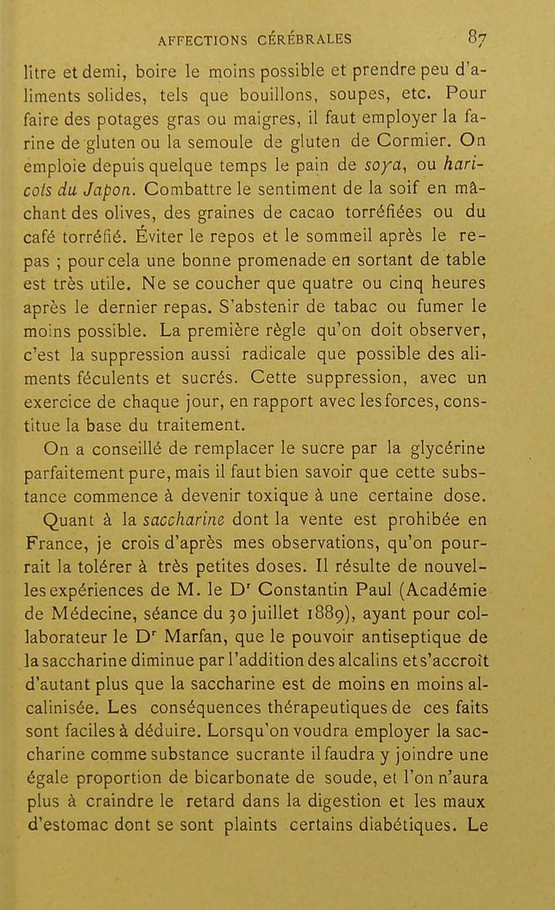 litre et demi, boire le moins possible et prendre peu d'a- liments solides, tels que bouillons, soupes, etc. Pour faire des potages gras ou maigres, il faut employer la fa- rine de gluten ou la semoule de gluten de Cormier. On emploie depuis quelque temps le pain de soya, ou hari- cots du Japon. Combattre le sentiment de la soif en mâ- chant des olives, des graines de cacao torréfiées ou du café torréfié. Éviter le repos et le sommeil après le re- pas ; pour cela une bonne promenade en sortant de table est très utile. Ne se coucher que quatre ou cinq heures après le dernier repas. S'abstenir de tabac ou fumer le moins possible. La première règle qu'on doit observer, c'est la suppression aussi radicale que possible des ali- ments féculents et sucrés. Cette suppression, avec un exercice de chaque jour, en rapport avec les forces, cons- titue la base du traitement. On a conseillé de remplacer le sucre par la glycérine parfaitement pure, mais il faut bien savoir que cette subs- tance commence à devenir toxique à une certaine dose. Quant à la saccharine dont la vente est prohibée en France, je crois d'après mes observations, qu'on pour- rait la tolérer à très petites doses. Il résulte de nouvel- les expériences de M. le D' Constantin Paul (Académie de Médecine, séance du 30 juillet 1889), ayant pour col- laborateur le D' Marfan, que le pouvoir antiseptique de la saccharine diminue par l'addition des alcalins et s'accroît d'autant plus que la saccharine est de moins en moins al- calinisée. Les conséquences thérapeutiques de ces faits sont faciles à déduire. Lorsqu'on voudra employer la sac- charine comme substance sucrante il faudra y joindre une égale proportion de bicarbonate de soude, et l'on n'aura plus à craindre le retard dans la digestion et les maux d'estomac dont se sont plaints certains diabétiques. Le