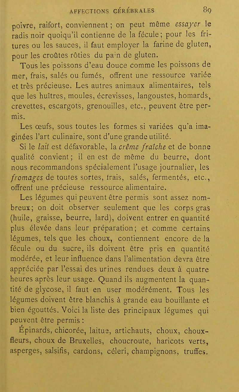 poivre, raifort, conviennent ; on peut même essayer le radis noir quoiqu'il contienne de la fécule; pour les fri- tures ou les sauces, il faut employer la farine de gluten, pour les croûtes rôties du pa'n de gluten. Tous les poissons d'eau douce comme les poissons de mer, frais, salés ou fumés, offrent une ressource variée et très précieuse. Les autres animaux alimentaires, tels que les huîtres, moules, écrevisses, langoustes, homards, crevettes, escargots, grenouilles, etc., peuvent être per- mis. Les œufs, sous toutes les formes si variées qu'a ima- ginées l'art culinaire, sont d'une grande utilité. Si le lail est défavorable, la crème fraîche et de bonne qualité convient ; il en est de même du beurre, dont nous recommandons spécialement l'usage journalier, les fromages de toutes sortes, irais, salés, fermentés, etc., offrent une précieuse ressource alimentaire. Les légumes qui peuvent être permis sont assez nom- breux; on doit observer seulement que les corps gras (huile, graisse, beurre, lard), doivent entrer en quantité plus élevée dans leur préparation; et comme certains légumes, tels que les choux, contiennent encore de la fécule ou du sucre, ils doivent être pris en quantité modérée, et leur influence dans l'alimentation devra être appréciée par l'essai des urines rendues deux à quatre heures après leur usage. Quand ils augmentent la quan- tité de glycose, il faut en user modérément. Tous les légumes doivent être blanchis à grande eau bouillante et bien égouttés. Voici la liste des principaux légumes qui peuvent être permis : Épinards, chicorée, laitue, artichauts, choux, choux- fleurs, choux de Bruxelles, choucroute, haricots verts, asperges, salsifis, cardons, céleri, champignons, truffes.