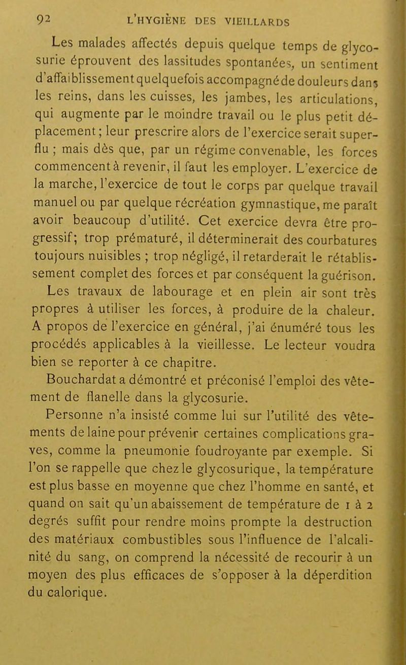 Les malades affectés depuis quelque temps de glyco- surie éprouvent des lassitudes spontanées, un sentiment d'affaiblissement quelquefois accompagnéde douleurs dans les reins, dans les cuisses, les jambes, les articulations, qui augmente par le moindre travail ou le plus petit dé- placement; leur prescrire alors de l'exercice serait super- flu ; mais dès que, par un régime convenable, les forces commencent à revenir, il faut les employer. L'exercice de la marche, l'exercice de tout le corps par quelque travail manuel ou par quelque récréation gymnastique, me paraît avoir beaucoup d'utilité. Cet exercice devra être pro- gressif; trop prématuré, il déterminerait des courbatures toujours nuisibles ; trop négligé, il retarderait le rétablis- sement complet des forces et par conséquent laguérison. Les travaux de labourage et en plein air sont très propres à utiliser les forces, à produire de la chaleur. A propos de l'exercice en général, j'ai énuméré tous les procédés applicables à la vieillesse. Le lecteur voudra bien se reporter à ce chapitre. Bouchardat a démontré et préconisé l'emploi des vête- ment de flanelle dans la glycosurie. Personne n'a insisté comme lui sur l'utilité des vête- ments de laine pour prévenir certaines complications gra- ves, comme la pneumonie foudroyante par exemple. Si l'on se rappelle que chez le glycosurique, la température est plus basse en moyenne que chez l'homme en santé, et quand on sait qu'un abaissement de température de i à 2 degrés suffit pour rendre moins prompte la destruction des matériaux combustibles sous l'influence de l'alcali- nité du sang, on comprend la nécessité de recourir à un moyen des plus efficaces de s'opposer à la déperdition du calorique.