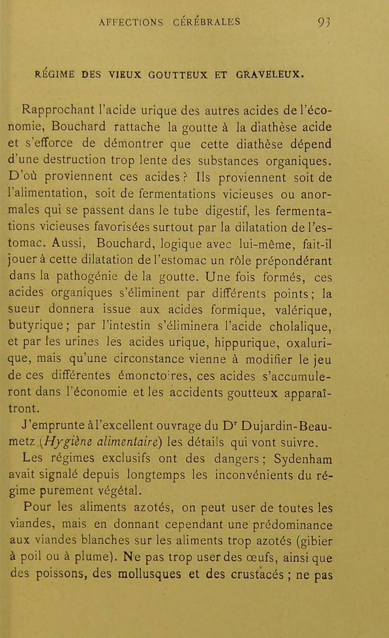 RÉGIME DES VIEUX GOUTTEUX ET GRAVELEUX. Rapprochant l'acide urique des autres acides de l'éco- nomie, Bouchard rattache la goutte à la diathèse acide et s'efforce de démontrer que cette diathèse dépend d'une destruction trop lente des substances organiques. D'où proviennent ces acides ? Ils proviennent soit de l'alimentation, soit de fermentations vicieuses ou anor- males qui se passent dans le tube digestif, les fermenta- tions vicieuses favorisées surtout par la dilatation de l'es- tomac. Aussi, Bouchard, logique avec lui-même, fait-il jouer à cette dilatation de l'estomac un rôle prépondérant dans la pathogénie de la goutte. Une fois formés, ces acides organiques s'éliminent par différents points; la sueur donnera issue aux acides formique, valérique, butyrique; par l'intestin s'éliminera l'acide cholalique, et par les urines les acides urique, hippurique, oxaluri- que, mais qu'une circonstance vienne à modifier le jeu de ces différentes émoncto'res, ces acides s'accumule- ront dans l'économie et les accidents goutteux apparaî- tront. J'emprunte àl'excellent ouvrage du D Dujardin-Beau- metz [Hygiène alimentaire) les détails qui vont suivre. Les régimes exclusifs ont des dangers ; Sydenham avait signalé depuis longtemps les inconvénients du ré- gime purement végétal. Pour les aliments azotés, on peut user de toutes les viandes, mais en donnant cependant une prédominance aux viandes blanches sur les aliments trop azotés (gibier à poil ou à plume). Ne pas trop user des œufs, ainsi que des poissons, des mollusques et des crustacés ; ne pas