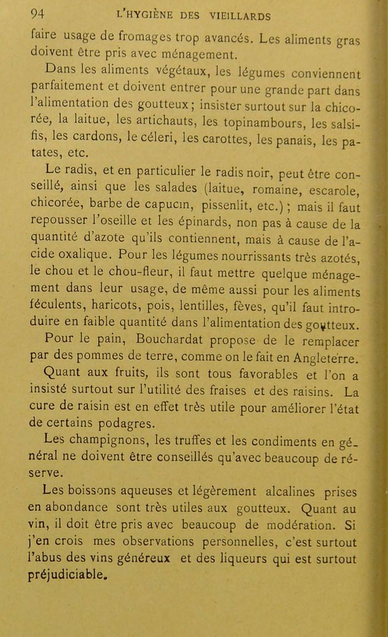 faire usage de fromages trop avancés. Les aliments gras doivent être pris avec ménagement. Dans les aliments végétaux, les légumes conviennent parfaitement et doivent entrer pour une grande part dans l'alimentation des goutteux; insister surtout sur la chico- rée, la laitue, les artichauts, les topinambours, les salsi- fis, les cardons, le céleri, les carottes, les panais, les pa- tates, etc. Le radis, et en particulier le radis noir, peut être con- seillé, ainsi que les salades (laitue, romaine, escarole, chicorée, barbe de capucm, pissenlit, etc.) ; mais il faut repousser l'oseille et les épinards, non pas à cause de la quantité d'azote qu'ils contiennent, mais à cause de l'a- cide oxalique. Pour les légumes nourrissants très azotés, le chou et le chou-fleur, il faut mettre quelque ménage- ment dans leur usage, de même aussi pour les aliments féculents, haricots, pois, lentilles, fèves, qu'il faut intro- duire en faible quantité dans l'alimentation des goutteux. Pour le pain, Bouchardat propose de le remplacer par des pommes de terre, comme on le fait en Angleterre. Quant aux fruits, ils sont tous favorables et l'on a insisté surtout sur l'utilité des fraises et des raisins. La cure de raisin est en effet très utile pour améliorer l'état de certains podagres. Les champignons, les truffes et les condiments en gé. néral ne doivent être conseillés qu'avec beaucoup de ré- serve. Les boissons aqueuses et légèrement alcalines prises en abondance sont très utiles aux goutteux. Quant au vin, il doit être pris avec beaucoup de modération. Si j'en crois mes observations personnelles, c'est surtout l'abus des vins généreux et des liqueurs qui est surtout préjudiciable.