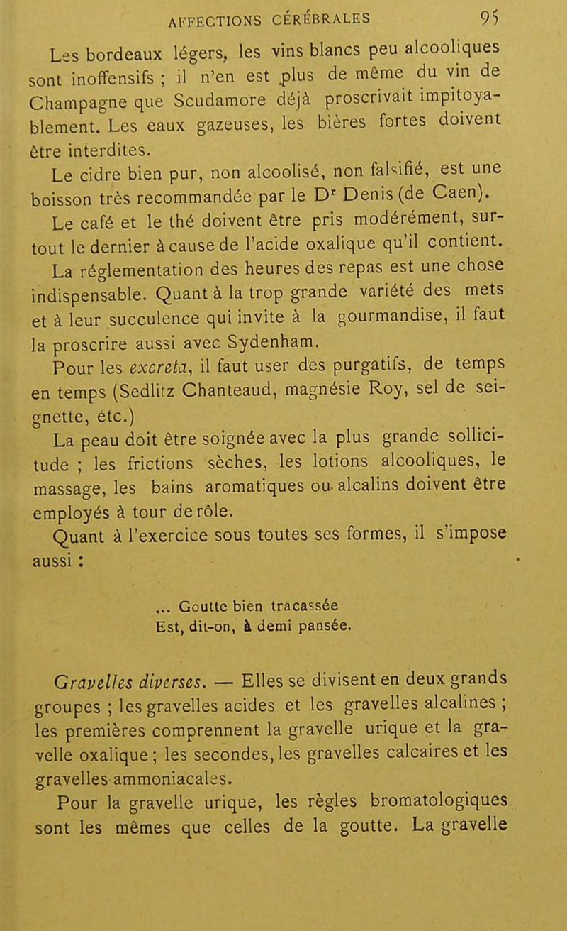 Les bordeaux légers, les vins blancs peu alcooliques sont inoffensifs ; il n'en est plus de même du vin de Champagne que Scudamore déjà proscrivait impitoya- blement. Les eaux gazeuses, les bières fortes doivent être interdites. Le cidre bien pur, non alcoolisé, non fahifié, est une boisson très recommandée par le Denis (de Caen). Le café et le thé doivent être pris modérément, sur- tout le dernier à cause de l'acide oxalique qu'il contient. La réglementation des heures des repas est une chose indispensable. Quant à la trop grande variété des mets et à leur succulence qui invite à la gourmandise, il faut la proscrire aussi avec Sydenham. Pour les excréta, il faut user des purgatifs, de temps en temps (Sedlitz Chanteaud, magnésie Roy, sel de sei- gnette, etc.) La peau doit être soignée avec la plus grande sollici- tude ; les frictions sèches, les lotions alcooliques, le massage, les bains aromatiques ou- alcalins doivent être employés à tour de rôle. Quant à l'exercice sous toutes ses formes, il s'impose aussi : ... Goutte bien tracassée Est, dit-on, à demi pansée. Gravelles diverses. — Elles se divisent en deux grands groupes ; les gravelles acides et les gravelles alcalines ; les premières comprennent la gravelle urique et la gra- velle oxalique ; les secondes, les gravelles calcaires et les gravelles ammoniacales. Pour la gravelle urique, les règles bromatologiques sont les mêmes que celles de la goutte. La gravelle