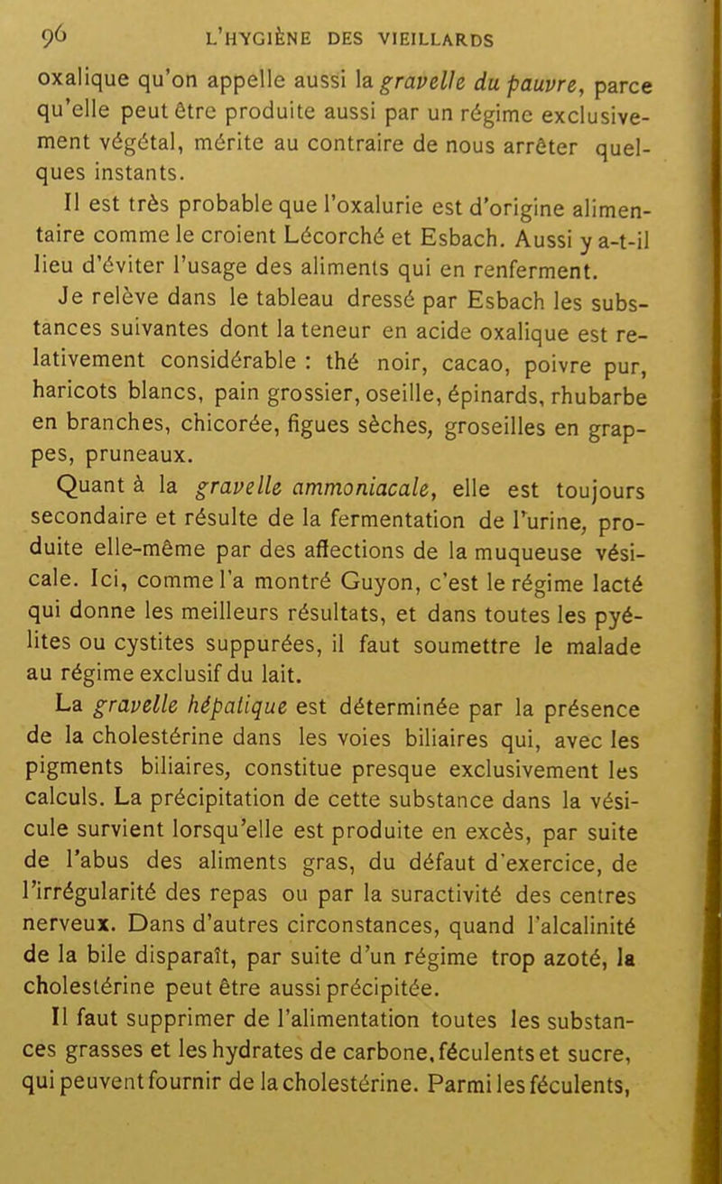 oxalique qu'on appelle aussi hgravelle du pauvre, parci qu'elle peut être produite aussi par un régime exclusive ment végétal, mérite au contraire de nous arrêter quel ques instants. Il est très probable que l'oxalurie est d'origine alimen taire comme le croient Lécorché et Esbach. Aussi y a-t-i lieu d'éviter l'usage des aliments qui en renferment. Je relève dans le tableau dressé par Esbach les subs- tances suivantes dont la teneur en acide oxalique est re- lativement considérable : thé noir, cacao, poivre pur, haricots blancs, pain grossier, oseille, épinards, rhubarbe en branches, chicorée, figues sèches, groseilles en grap- pes, pruneaux. Quant à la gravelle ammoniacale, elle est toujours secondaire et résulte de la fermentation de Turine, pro- duite elle-même par des affections de la muqueuse vési- cale. Ici, comme l'a montré Guyon, c'est le régime lacté qui donne les meilleurs résultats, et dans toutes les pyé- lites ou cystites suppurées, il faut soumettre le malade au régime exclusif du lait. La gravelle hépatique est déterminée par la présence de la cholestérine dans les voies biliaires qui, avec les pigments biliaires, constitue presque exclusivement les calculs. La précipitation de cette substance dans la vési- cule survient lorsqu'elle est produite en excès, par suite de l'abus des aliments gras, du défaut d'exercice, de l'irrégularité des repas ou par la suractivité des centres nerveux. Dans d'autres circonstances, quand l'alcalinité de la bile disparaît, par suite d'un régime trop azoté, la cholestérine peut être aussi précipitée. Il faut supprimer de l'alimentation toutes les substan- ces grasses et les hydrates de carbone, féculents et sucre, qui peuvent fournir de la cholestérine. Parmi les féculents,