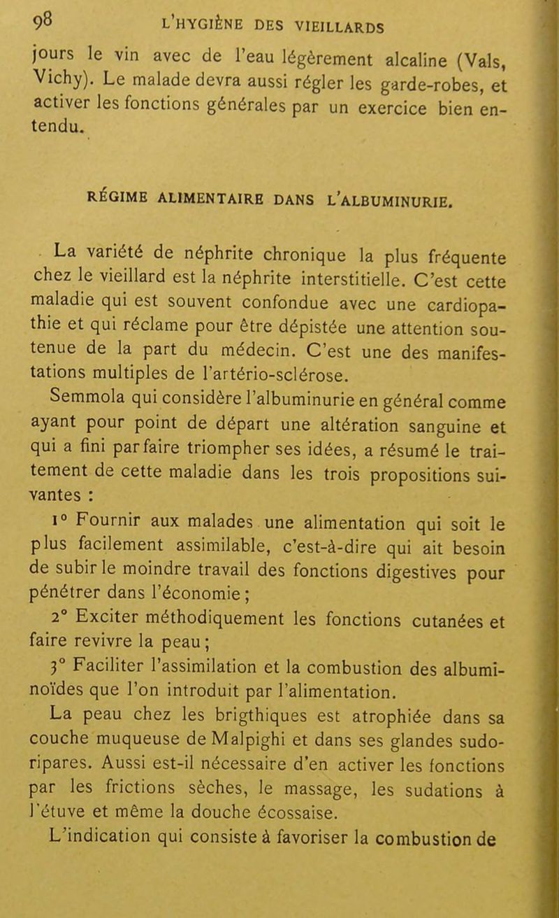 jours le vin avec de l'eau légèrement alcaline (Vais, Vichy). Le malade devra aussi régler les garde-robes, et activer les fonctions générales par un exercice bien en- tendu. RÉGIME ALIMENTAIRE DANS l'aLBUMINURIE. . La variété de néphrite chronique la plus fréquente chez le vieillard est la néphrite interstitielle. C'est cette maladie qui est souvent confondue avec une cardiopa- thie et qui réclame pour être dépistée une attention sou- tenue de la part du médecin. C'est une des manifes- tations multiples de l'artério-sclérose. Semmola qui considère l'albuminurie en général comme ayant pour point de départ une altération sanguine et qui a fini parfaire triompher ses idées, a résumé le trai- tement de cette maladie dans les trois propositions sui- vantes : 1° Fournir aux malades une alimentation qui soit le plus facilement assimilable, c'est-à-dire qui ait besoin de subir le moindre travail des fonctions digestives pour pénétrer dans l'économie ; 2° Exciter méthodiquement les fonctions cutanées et faire revivre la peau ; 3° Faciliter l'assimilation et la combustion des albumi- noïdes que l'on introduit par l'alimentation. La peau chez les brigthiques est atrophiée dans sa couche muqueuse de Malpighi et dans ses glandes sudo- ripares. Aussi est-il nécessaire d'en activer les fonctions par les frictions sèches, le massage, les sudations à l'étuve et même la douche écossaise. L'indication qui consiste à favoriser la combustion de