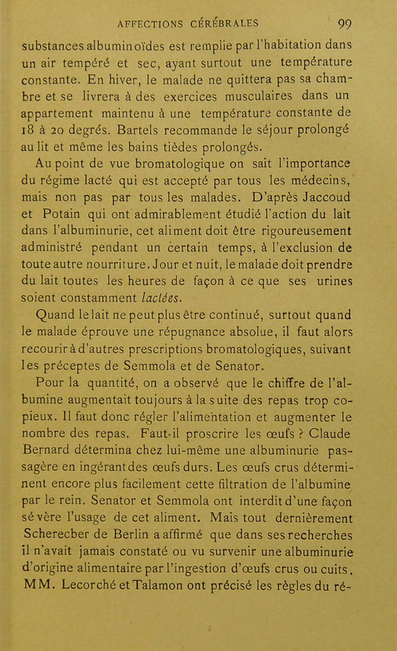 substances albuminoïdes est remplie par l'habitation dans un air tempéré et sec, ayant surtout une température constante. En hiver, le malade ne quittera pas sa cham- bre et se livrera à des exercices musculaires dans un appartement maintenu à une température constante de i8 à 20 degrés. Bartels recommande le séjour prolongé au lit et même les bains tièdes prolongés. Au point de vue bromatologique on sait l'importance du régime lacté qui est accepté par tous les médecins, mais non pas par tous les malades. D'après Jaccoud et Potain qui ont admirablement étudié l'action du lait dans l'albuminurie, cet aliment doit être rigoureusement administré pendant un certain temps, à l'exclusion de toute autre nourriture. Jour et nuit, le malade doit prendre du lait toutes les heures de façon à ce que ses urines soient constamment lactées. Quand le lait ne peut plus être continué, surtout quand le malade éprouve une répugnance absolue, il faut alors recourir à d'autres prescriptions bromatologiques, suivant les préceptes de Semmola et de Senator. Pour la quantité, on a observé que le chiffre de l'al- bumine augmentait toujours à la suite des repas trop co- pieux. Il faut donc régler l'alimentation et augmenter le nombre des repas. Faut-il proscrire les œufs ? Claude Bernard détermina chez lui-même une albuminurie pas- sagère en ingérant des œufs durs. Les œufs crus détermi- nent encore plus facilement cette fîltration de l'albumine par le rein. Senator et Semmola ont interdit d'une façon sévère l'usage de cet aliment. Mais tout dernièrement Scherecber de Berlin a affirmé que dans ses recherches il n'avait jamais constaté ou vu survenir une albuminurie d'origine alimentaire par l'ingestion d'œufs crus ou cuits. MM. Lecorché etTalamon ont précisé les règles du ré-