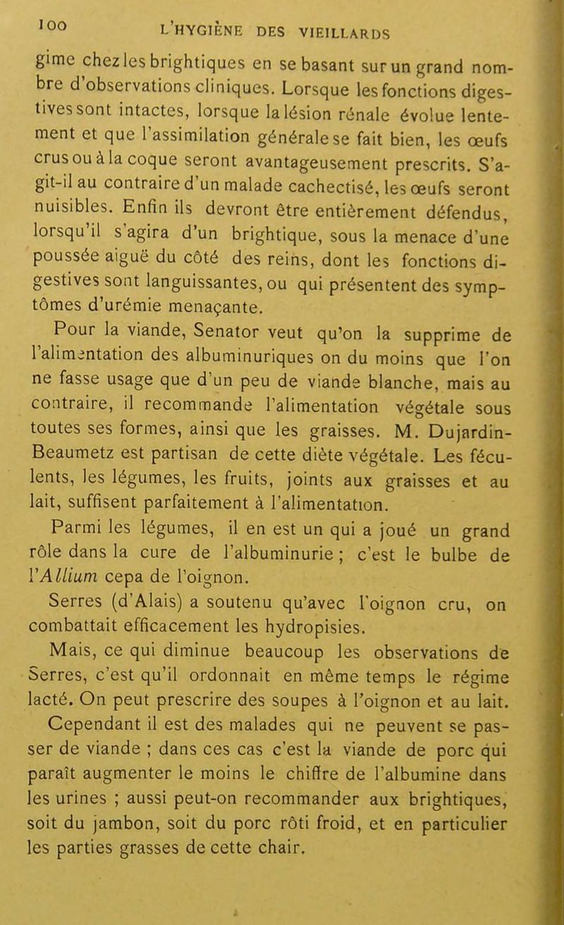 gime chez les brightiques en se basant sur un grand nom- bre d'observations cliniques. Lorsque les fonctions diges- tivessont intactes, lorsque la lésion rénale évolue lente- ment et que l'assimilation générale se fait bien, les oeufs crus ou à la coque seront avantageusement prescrits. S'a- git-il au contraire d'un malade cachectisé, les œufs seront nuisibles. Enfin ils devront être entièrement défendus, lorsqu'il s'agira d'un brightique, sous la menace d'une poussée aiguë du côté des reins, dont les fonctions di- gestives sont languissantes, ou qui présentent des symp- tômes d'urémie menaçante. Pour la viande, Senator veut qu'on la supprime de l'alimentation des albuminuriques on du moins que l'on ne fasse usage que d'un peu de viande blanche, mais au contraire, il recommande l'alimentation végétale sous toutes ses formes, ainsi que les graisses. M. Dujardin- Beaumetz est partisan de cette diète végétale. Les fécu- lents, les légumes, les fruits, joints aux graisses et au lait, suffisent parfaitement à l'alimentation. Parmi les légumes, il en est un qui a joué un grand rôle dans la cure de l'albuminurie ; c'est le bulbe de VAllium cepa de l'oignon. Serres (d'Alais) a soutenu qu'avec l'oignon cru, on combattait efficacement les hydropisies. Mais, ce qui diminue beaucoup les observations de Serres, c'est qu'il ordonnait en même temps le régime lacté. On peut prescrire des soupes à l'oignon et au lait. Cependant il est des malades qui ne peuvent se pas- ser de viande ; dans ces cas c'est la viande de porc qui paraît augmenter le moins le chiffre de l'albumine dans les urines ; aussi peut-on recommander aux brightiques, soit du jambon, soit du porc rôti froid, et en particulier les parties grasses de cette chair.
