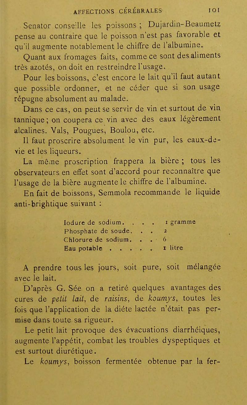 Senator conseille les poissons ; Dujardin-Beaumetz pense au contraire que le poisson n'est pas favorable et qu'il augmente notablement le chiffre de l'albumine. Quant aux fromages faits, comme ce sont des aliments très azotés, on doit en restreindre l'usage. Pour les boissons, c'est encore le lait qu'il faut autant que possible ordonner, et ne céder que si son usage répugne absolument au malade. Dans ce cas, on peut se servir de vin et surtout de vin tânnique ; on coupera ce vin avec des eaux légèrement alcalines. Vais, Fougues, Boulou, etc. Il faut proscrire absolument le vin pur, les eaux-de- vie et les liqueurs. La même proscription frappera la bière ; tous les observateurs en effet sont d'accord pour reconnaître que l'usage de la bière augmente le chiffre de l'albumine. En fait de boissons, Semmola recommande le liquide anti-brightique suivant : lodure de sodium. . . . i gramme Phosphate de soude. . . 2 Chlorure de sodium. . . 6 Eau potable ..... i litre A prendre tous les jours, soit pure, soit mélangée avec le lait. D'après G. Sée on a retiré quelques avantages des cures de pelii lail, de raisins, de koutn/s, toutes les fois que l'application de la diète lactée n'était pas per- mise dans toute sa rigueur. Le petit lait provoque des évacuations diarrhéiques, augmente l'appétit, combat les troubles dyspeptiques et est surtout diurétique. Le koumys, boisson fermentée obtenue par la fer-