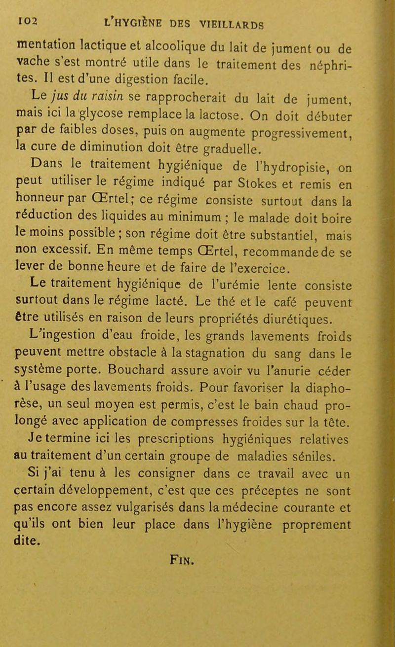 mentation lactique et alcoolique du lait de jument ou de vache s'est montré utile dans le traitement des néphri- tes. Il est d'une digestion facile. Le ;us rfM raism se rapprocherait du lait de jument, mais ici la glycose remplace la lactose. On doit débuter par de faibles doses, puis on augmente progressivement, la cure de diminution doit être graduelle. Dans le traitement hygiénique de l'hydropisie, on peut utiliser le régime indiqué par Slokes et remis en honneur par Œrtel; ce régime consiste surtout dans la réduction des liquides au minimum ; le malade doit boire le moins possible ; son régime doit être substantiel, mais non excessif. En même temps Œrtel, recommande de se lever de bonne heure et de faire de l'exercice. Le traitement hygiénique de l'urémie lente consiste surtout dans le régime lacté. Le thé et le café peuvent être utilisés en raison de leurs propriétés diurétiques. L'ingestion d'eau froide, les grands lavements froids peuvent mettre obstacle à la stagnation du sang dans le système porte. Bouchard assure avoir vu l'anurie céder à l'usage des lavements froids. Pour favoriser la diapho- rèse, un seul moyen est permis, c'est le bain chaud pro- longé avec application de compresses froides sur la tête. Je termine ici les prescriptions hygiéniques relatives au traitement d'un certain groupe de maladies séniles. Si j'ai tenu à les consigner dans ce travail avec un certain développement, c'est que ces préceptes ne sont pas encore assez vulgarisés dans la médecine courante et qu'ils ont bien leur place dans l'hygiène proprement dite. Fin.