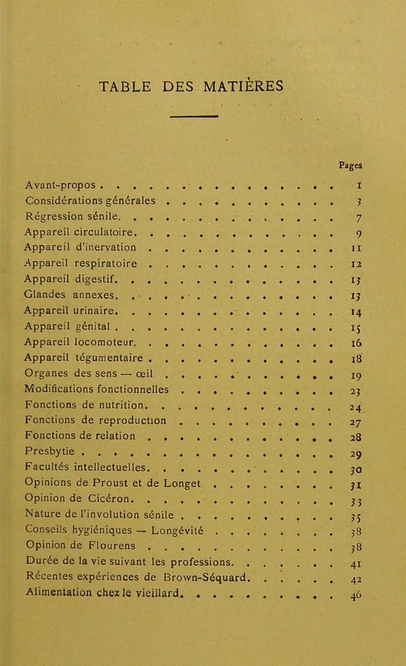 TABLE DES MATIÈRES Page» Avant-propos i Considérations générales j Régression sénile 7 Appareil circulatoire , 9 Appareil d'inervation 11 Appareil respiratoire 12 Appareil digestif ij Glandes annexes. IJ Appareil urinaire 14 Appareil génital 15 Appareil locomoteur 16 Appareil tégumentaire 18 Organes des sens — œil 19 Modifications fonctionnelles 2} Fonctions de nutrition 24 Fonctions de reproduction 27 Fonctions de relation 28 Presbytie 29 Facultés intellectuelles • jo Opinions de Proust et de Longet jl Opinion de Cicéron jj Nature de l'involution sénile jj Conseils hygiéniques — Longévité 58 Opinion de Flourens j8 Durée de la vie suivant les professions 41 Récentes expériences de Brown-Séquard. ..... 42 Alimentation chez le vieillard 46